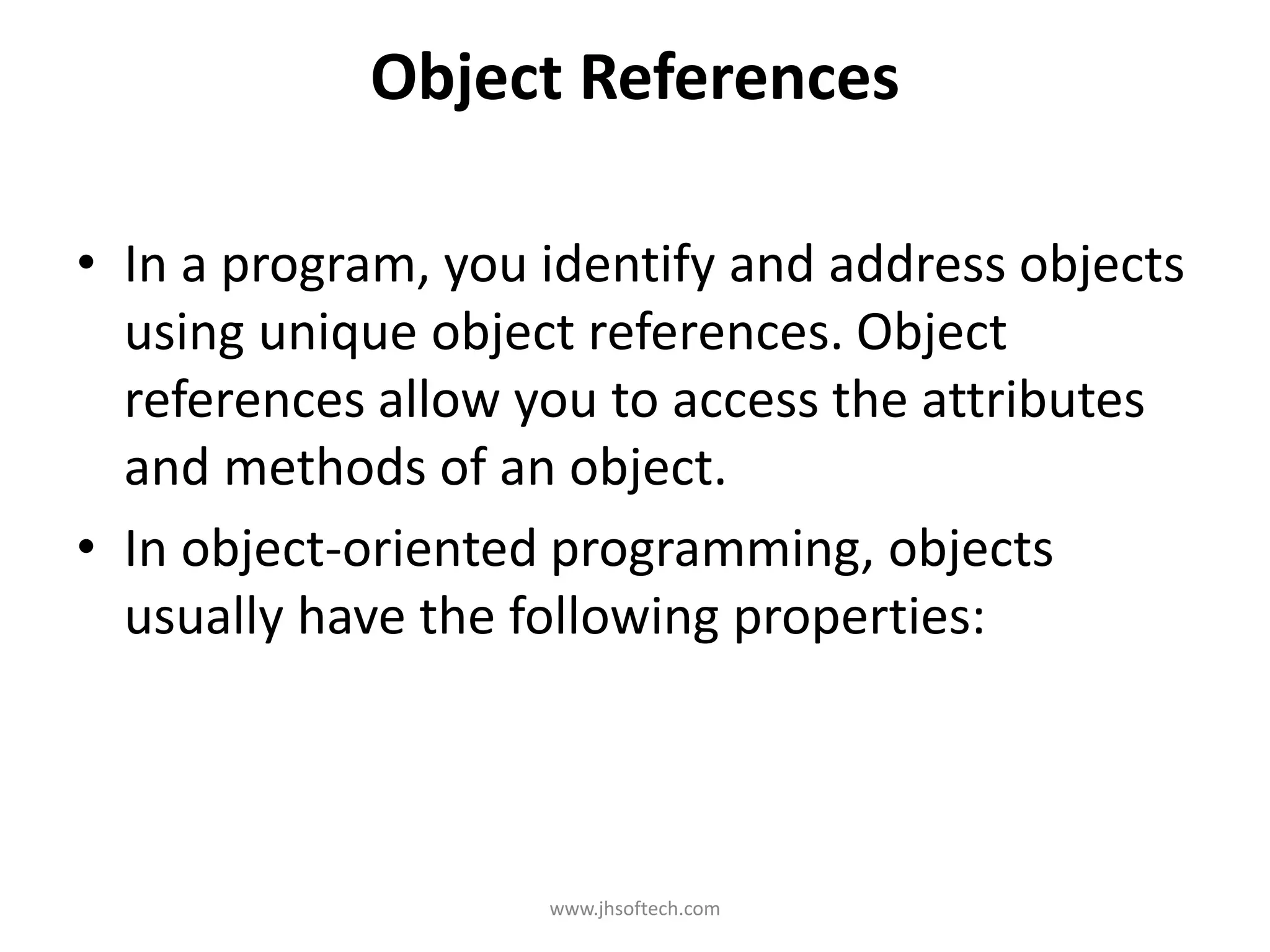 Object References • In a program, you identify and address objects using unique object references. Object references allow you to access the attributes and methods of an object. • In object-oriented programming, objects usually have the following properties: www.jhsoftech.com 