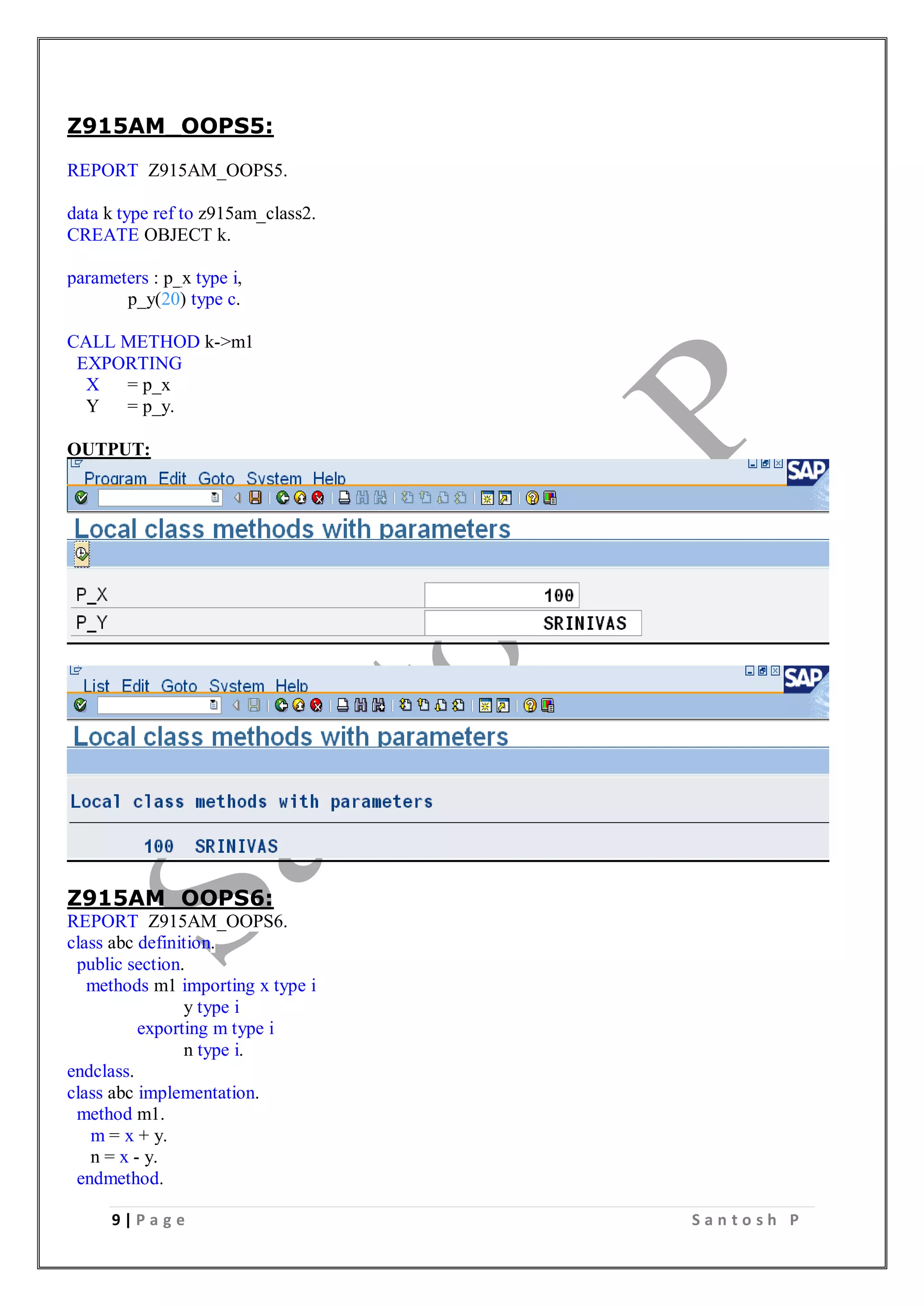 9 | P a g e S a n t o s h P
Z915AM_OOPS5:
REPORT Z915AM_OOPS5.
data k type ref to z915am_class2.
CREATE OBJECT k.
parameters : p_x type i,
p_y(20) type c.
CALL METHOD k->m1
EXPORTING
X = p_x
Y = p_y.
OUTPUT:
Z915AM_OOPS6:
REPORT Z915AM_OOPS6.
class abc definition.
public section.
methods m1 importing x type i
y type i
exporting m type i
n type i.
endclass.
class abc implementation.
method m1.
m = x + y.
n = x - y.
endmethod.
 