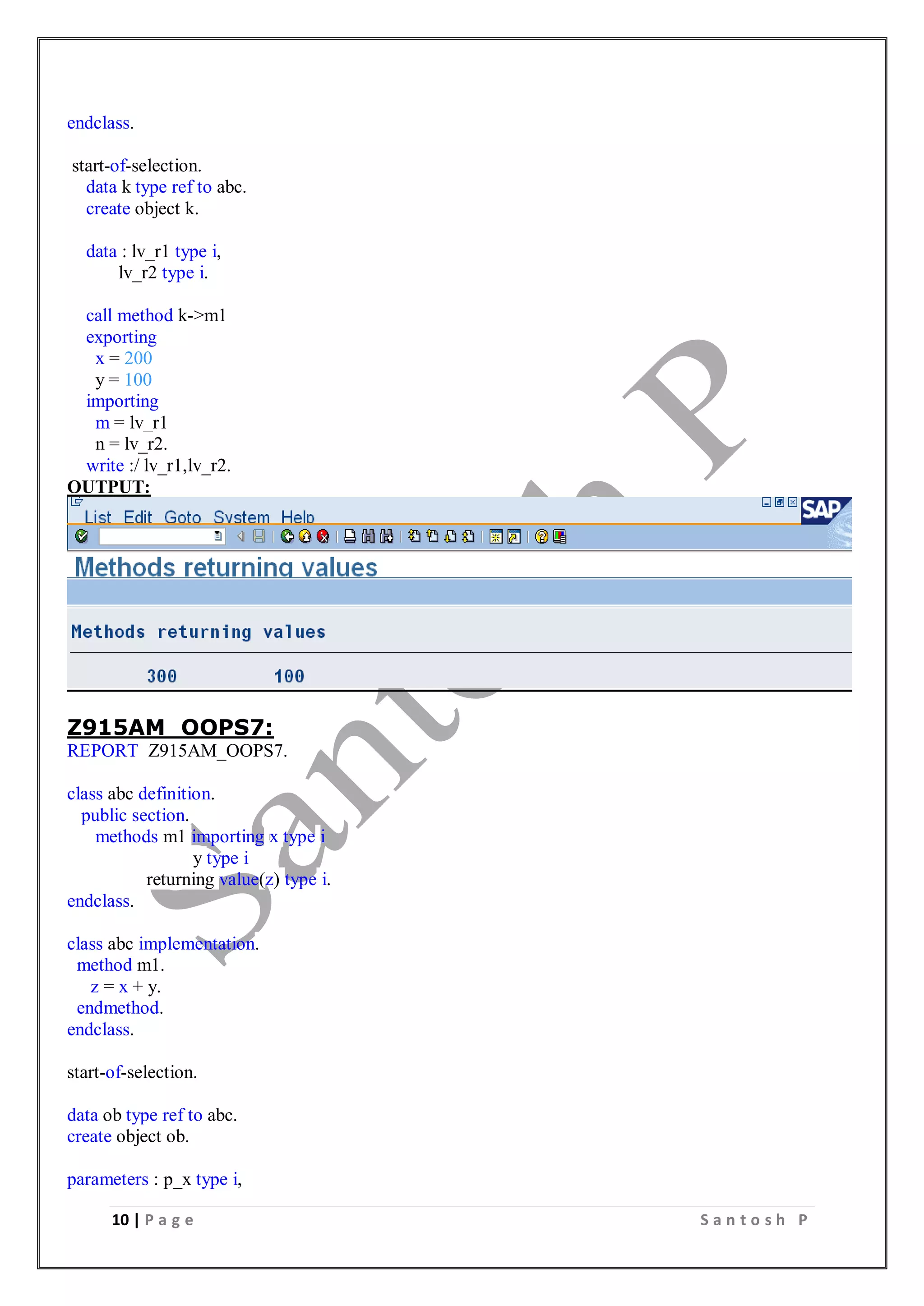 10 | P a g e S a n t o s h P
endclass.
start-of-selection.
data k type ref to abc.
create object k.
data : lv_r1 type i,
lv_r2 type i.
call method k->m1
exporting
x = 200
y = 100
importing
m = lv_r1
n = lv_r2.
write :/ lv_r1,lv_r2.
OUTPUT:
Z915AM_OOPS7:
REPORT Z915AM_OOPS7.
class abc definition.
public section.
methods m1 importing x type i
y type i
returning value(z) type i.
endclass.
class abc implementation.
method m1.
z = x + y.
endmethod.
endclass.
start-of-selection.
data ob type ref to abc.
create object ob.
parameters : p_x type i,
 