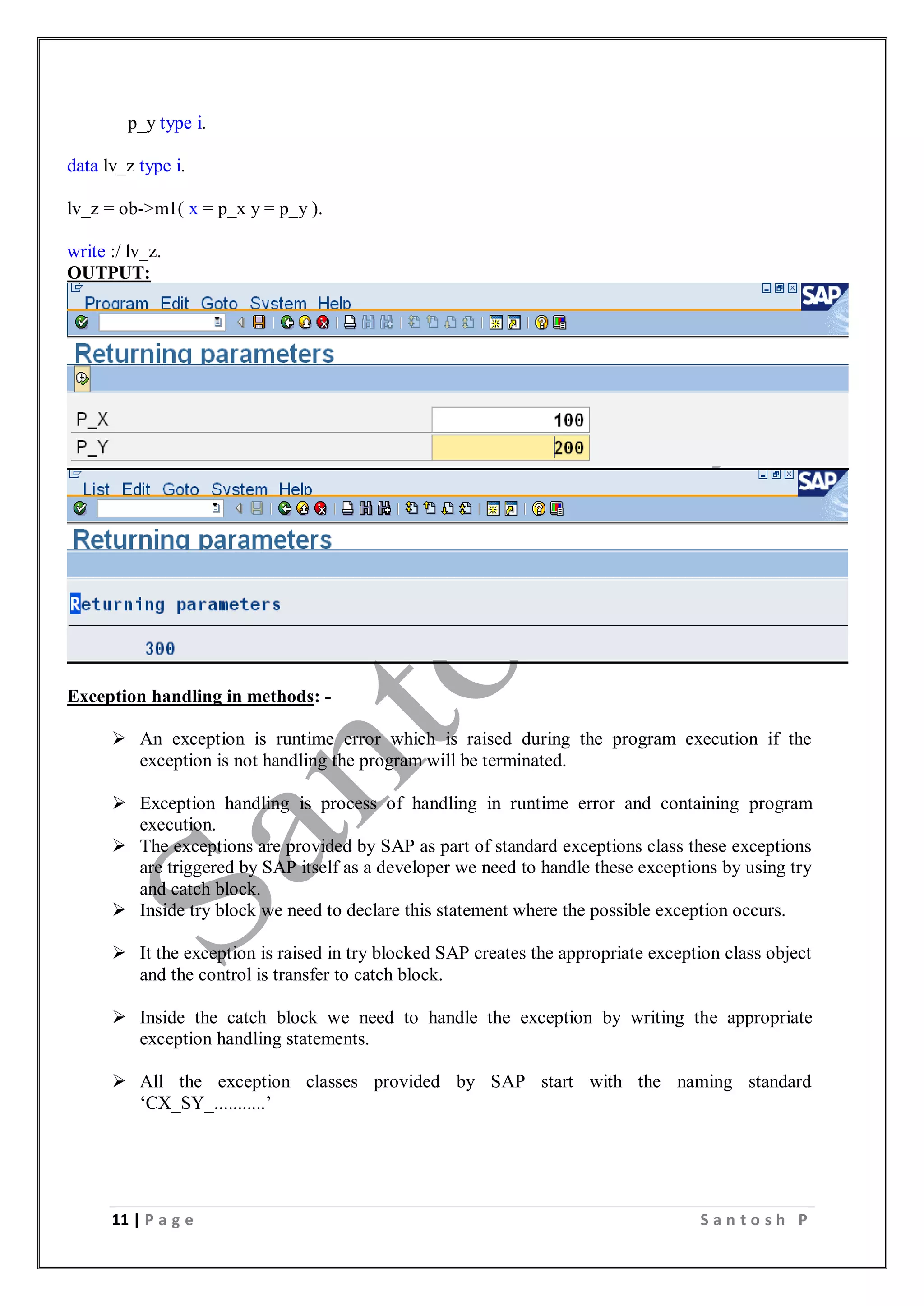 11 | P a g e S a n t o s h P
p_y type i.
data lv_z type i.
lv_z = ob->m1( x = p_x y = p_y ).
write :/ lv_z.
OUTPUT:
Exception handling in methods: -
 An exception is runtime error which is raised during the program execution if the
exception is not handling the program will be terminated.
 Exception handling is process of handling in runtime error and containing program
execution.
 The exceptions are provided by SAP as part of standard exceptions class these exceptions
are triggered by SAP itself as a developer we need to handle these exceptions by using try
and catch block.
 Inside try block we need to declare this statement where the possible exception occurs.
 It the exception is raised in try blocked SAP creates the appropriate exception class object
and the control is transfer to catch block.
 Inside the catch block we need to handle the exception by writing the appropriate
exception handling statements.
 All the exception classes provided by SAP start with the naming standard
‘CX_SY_...........’
 