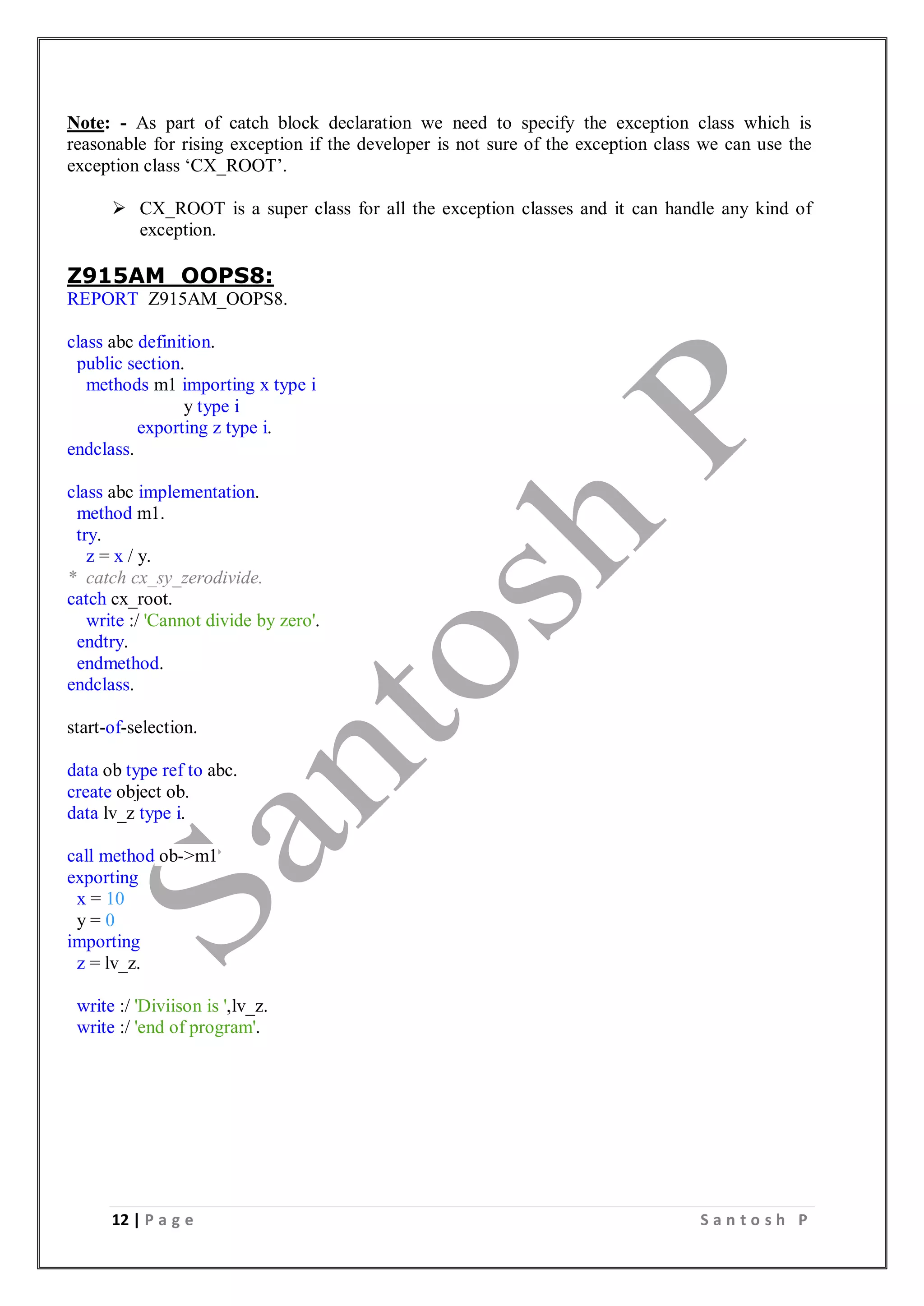 12 | P a g e S a n t o s h P
Note: - As part of catch block declaration we need to specify the exception class which is
reasonable for rising exception if the developer is not sure of the exception class we can use the
exception class ‘CX_ROOT’.
 CX_ROOT is a super class for all the exception classes and it can handle any kind of
exception.
Z915AM_OOPS8:
REPORT Z915AM_OOPS8.
class abc definition.
public section.
methods m1 importing x type i
y type i
exporting z type i.
endclass.
class abc implementation.
method m1.
try.
z = x / y.
* catch cx_sy_zerodivide.
catch cx_root.
write :/ 'Cannot divide by zero'.
endtry.
endmethod.
endclass.
start-of-selection.
data ob type ref to abc.
create object ob.
data lv_z type i.
call method ob->m1
exporting
x = 10
y = 0
importing
z = lv_z.
write :/ 'Diviison is ',lv_z.
write :/ 'end of program'.
 