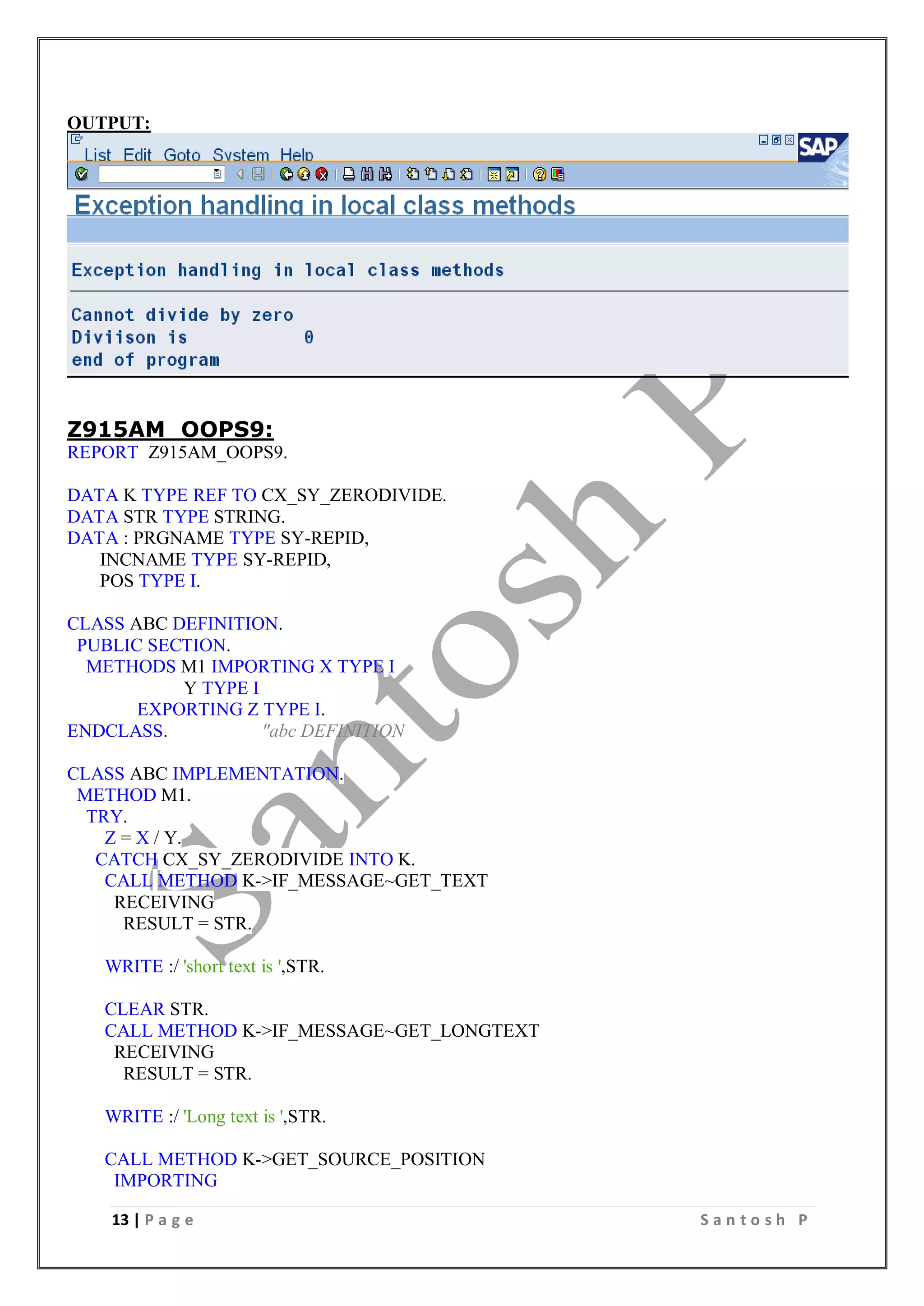 13 | P a g e S a n t o s h P
OUTPUT:
Z915AM_OOPS9:
REPORT Z915AM_OOPS9.
DATA K TYPE REF TO CX_SY_ZERODIVIDE.
DATA STR TYPE STRING.
DATA : PRGNAME TYPE SY-REPID,
INCNAME TYPE SY-REPID,
POS TYPE I.
CLASS ABC DEFINITION.
PUBLIC SECTION.
METHODS M1 IMPORTING X TYPE I
Y TYPE I
EXPORTING Z TYPE I.
ENDCLASS. "abc DEFINITION
CLASS ABC IMPLEMENTATION.
METHOD M1.
TRY.
Z = X / Y.
CATCH CX_SY_ZERODIVIDE INTO K.
CALL METHOD K->IF_MESSAGE~GET_TEXT
RECEIVING
RESULT = STR.
WRITE :/ 'short text is ',STR.
CLEAR STR.
CALL METHOD K->IF_MESSAGE~GET_LONGTEXT
RECEIVING
RESULT = STR.
WRITE :/ 'Long text is ',STR.
CALL METHOD K->GET_SOURCE_POSITION
IMPORTING
 
