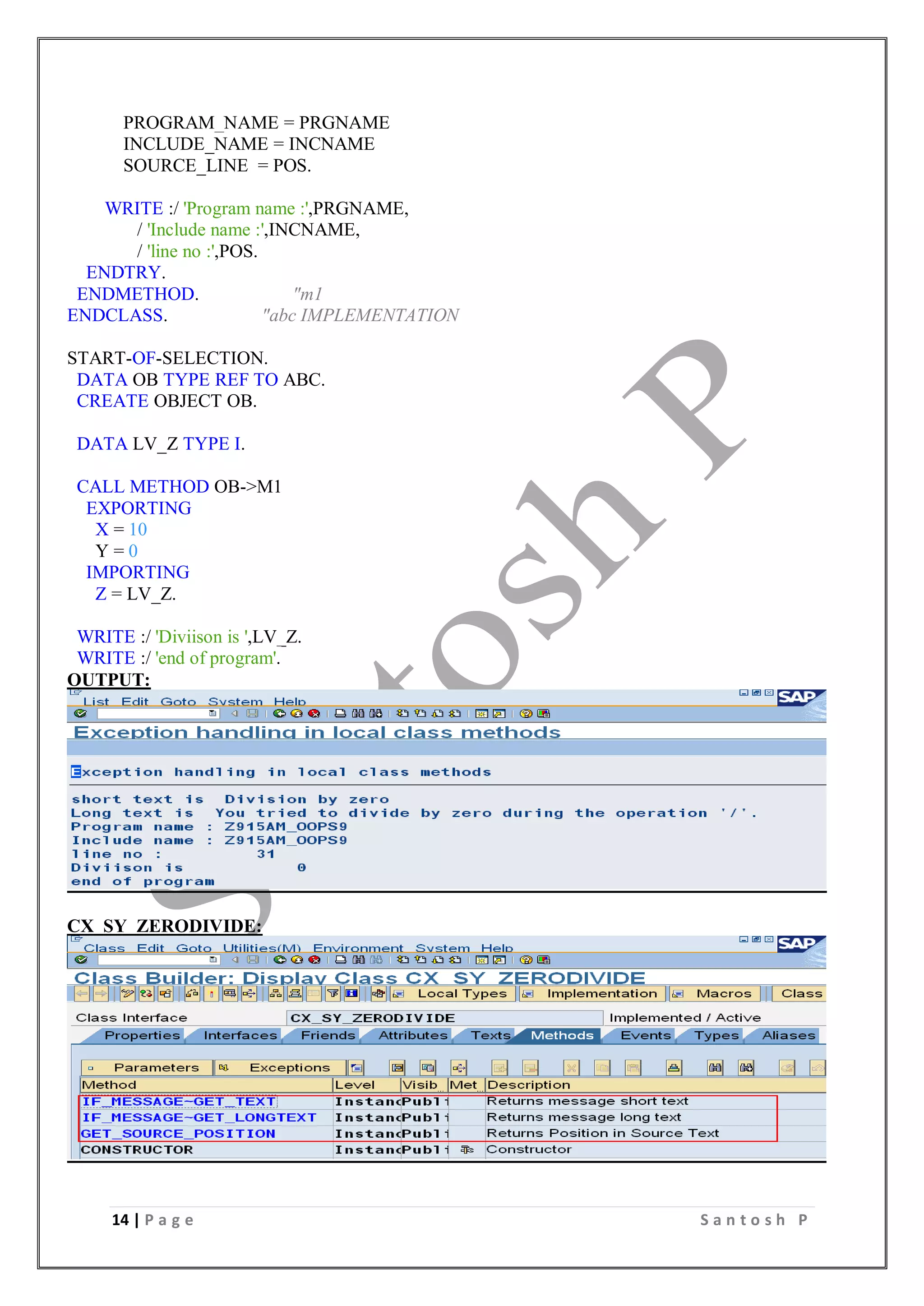 14 | P a g e S a n t o s h P
PROGRAM_NAME = PRGNAME
INCLUDE_NAME = INCNAME
SOURCE_LINE = POS.
WRITE :/ 'Program name :',PRGNAME,
/ 'Include name :',INCNAME,
/ 'line no :',POS.
ENDTRY.
ENDMETHOD. "m1
ENDCLASS. "abc IMPLEMENTATION
START-OF-SELECTION.
DATA OB TYPE REF TO ABC.
CREATE OBJECT OB.
DATA LV_Z TYPE I.
CALL METHOD OB->M1
EXPORTING
X = 10
Y = 0
IMPORTING
Z = LV_Z.
WRITE :/ 'Diviison is ',LV_Z.
WRITE :/ 'end of program'.
OUTPUT:
CX_SY_ZERODIVIDE:
 