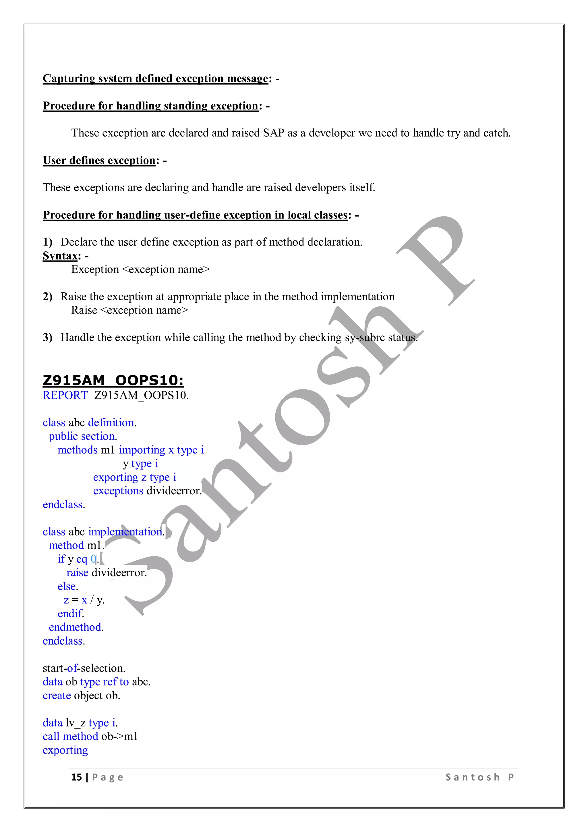 15 | P a g e S a n t o s h P
Capturing system defined exception message: -
Procedure for handling standing exception: -
These exception are declared and raised SAP as a developer we need to handle try and catch.
User defines exception: -
These exceptions are declaring and handle are raised developers itself.
Procedure for handling user-define exception in local classes: -
1) Declare the user define exception as part of method declaration.
Syntax: -
Exception <exception name>
2) Raise the exception at appropriate place in the method implementation
Raise <exception name>
3) Handle the exception while calling the method by checking sy-subrc status.
Z915AM_OOPS10:
REPORT Z915AM_OOPS10.
class abc definition.
public section.
methods m1 importing x type i
y type i
exporting z type i
exceptions divideerror.
endclass.
class abc implementation.
method m1.
if y eq 0.
raise divideerror.
else.
z = x / y.
endif.
endmethod.
endclass.
start-of-selection.
data ob type ref to abc.
create object ob.
data lv_z type i.
call method ob->m1
exporting
 