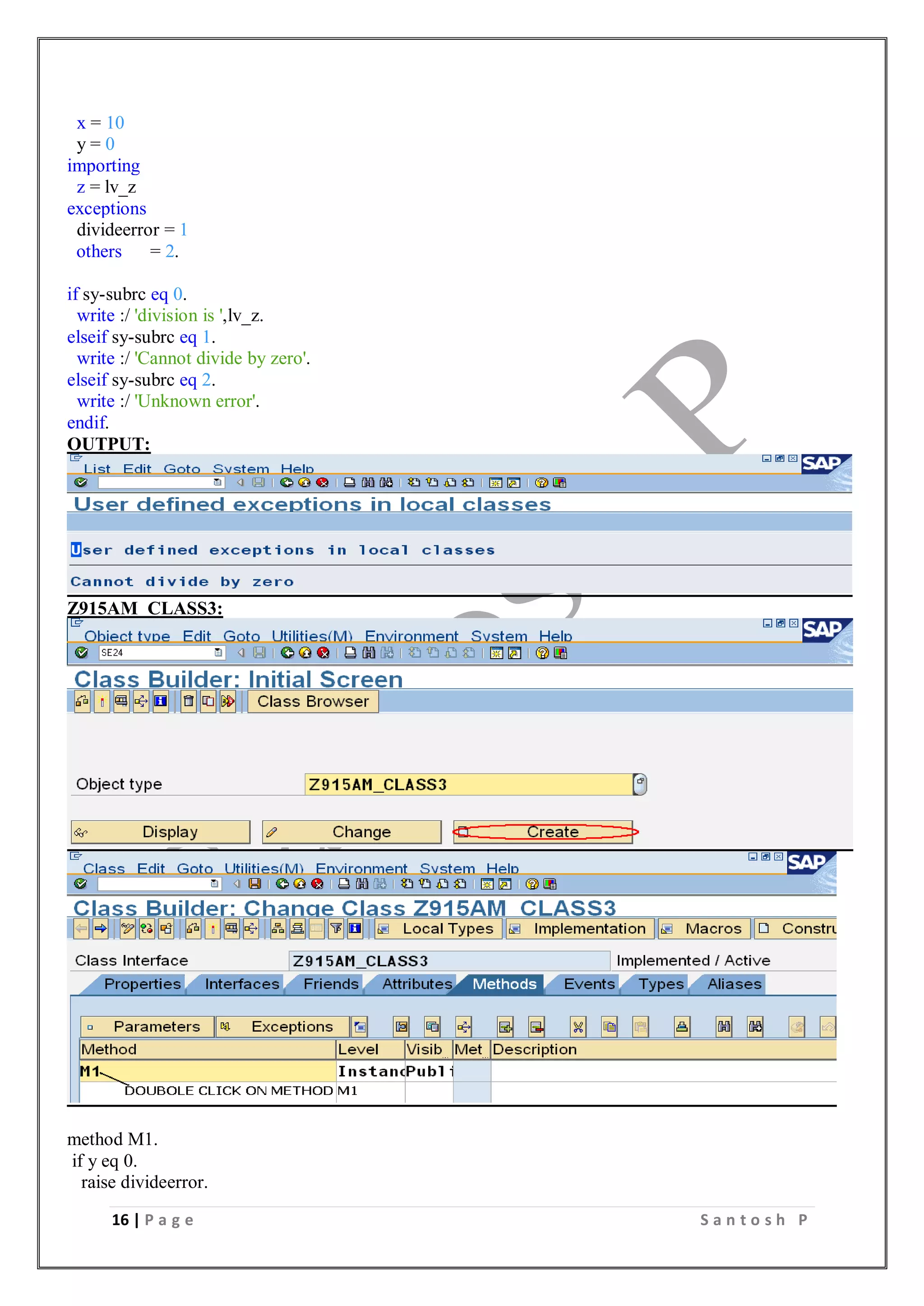 16 | P a g e S a n t o s h P
x = 10
y = 0
importing
z = lv_z
exceptions
divideerror = 1
others = 2.
if sy-subrc eq 0.
write :/ 'division is ',lv_z.
elseif sy-subrc eq 1.
write :/ 'Cannot divide by zero'.
elseif sy-subrc eq 2.
write :/ 'Unknown error'.
endif.
OUTPUT:
Z915AM_CLASS3:
method M1.
if y eq 0.
raise divideerror.
 