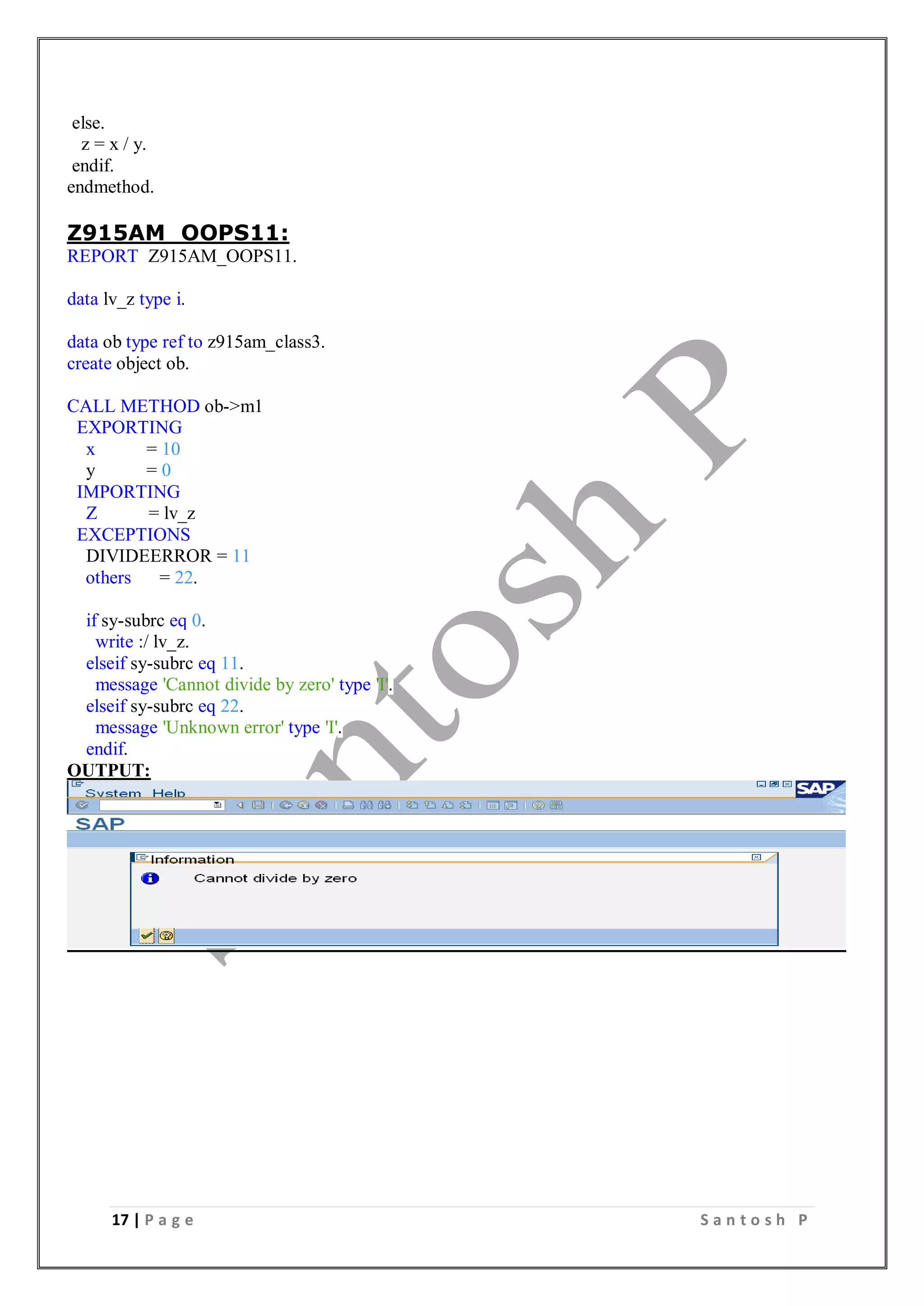 17 | P a g e S a n t o s h P
else.
z = x / y.
endif.
endmethod.
Z915AM_OOPS11:
REPORT Z915AM_OOPS11.
data lv_z type i.
data ob type ref to z915am_class3.
create object ob.
CALL METHOD ob->m1
EXPORTING
x = 10
y = 0
IMPORTING
Z = lv_z
EXCEPTIONS
DIVIDEERROR = 11
others = 22.
if sy-subrc eq 0.
write :/ lv_z.
elseif sy-subrc eq 11.
message 'Cannot divide by zero' type 'I'.
elseif sy-subrc eq 22.
message 'Unknown error' type 'I'.
endif.
OUTPUT:
 