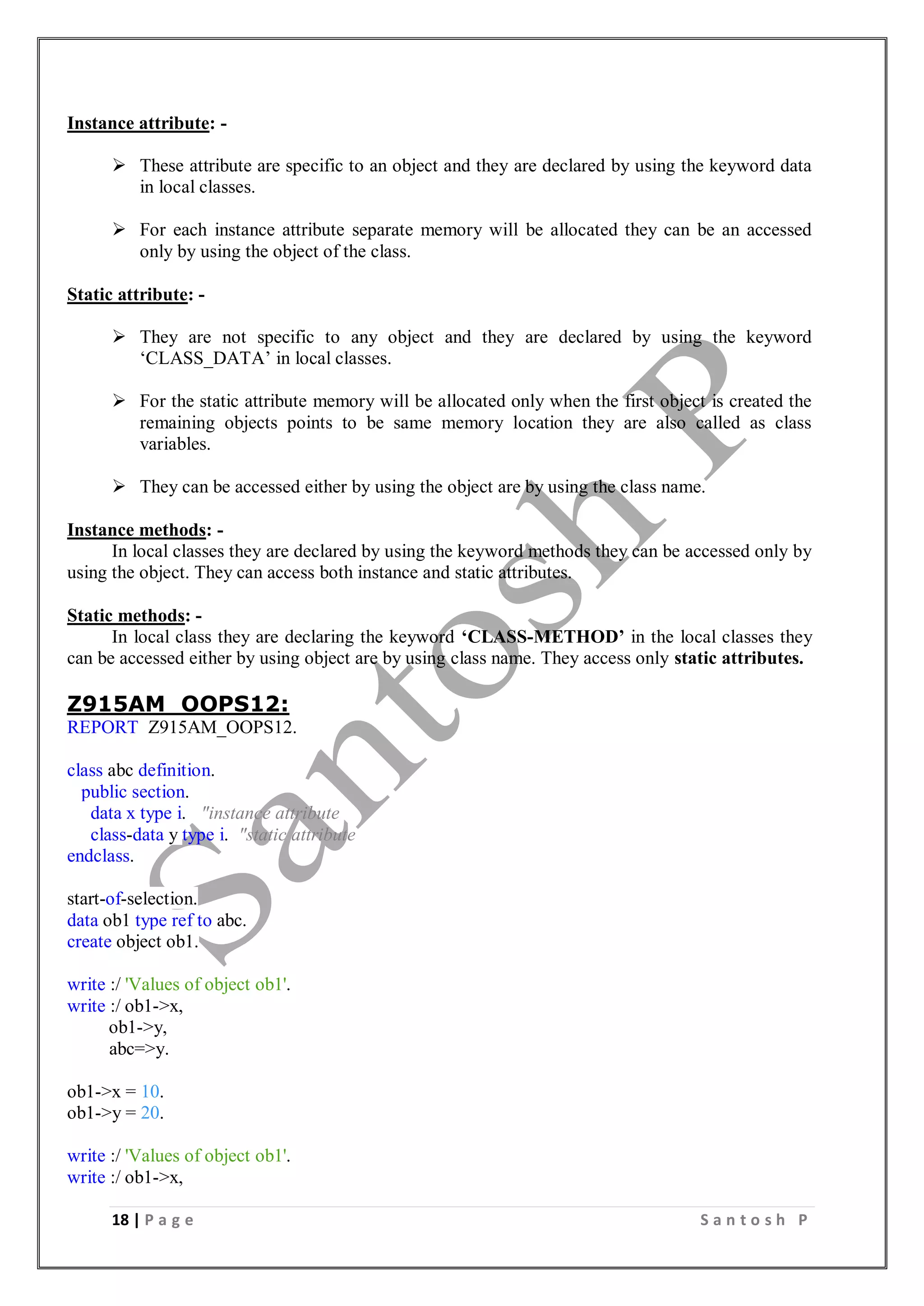 18 | P a g e S a n t o s h P
Instance attribute: -
 These attribute are specific to an object and they are declared by using the keyword data
in local classes.
 For each instance attribute separate memory will be allocated they can be an accessed
only by using the object of the class.
Static attribute: -
 They are not specific to any object and they are declared by using the keyword
‘CLASS_DATA’ in local classes.
 For the static attribute memory will be allocated only when the first object is created the
remaining objects points to be same memory location they are also called as class
variables.
 They can be accessed either by using the object are by using the class name.
Instance methods: -
In local classes they are declared by using the keyword methods they can be accessed only by
using the object. They can access both instance and static attributes.
Static methods: -
In local class they are declaring the keyword ‘CLASS-METHOD’ in the local classes they
can be accessed either by using object are by using class name. They access only static attributes.
Z915AM_OOPS12:
REPORT Z915AM_OOPS12.
class abc definition.
public section.
data x type i. "instance attribute
class-data y type i. "static attribute
endclass.
start-of-selection.
data ob1 type ref to abc.
create object ob1.
write :/ 'Values of object ob1'.
write :/ ob1->x,
ob1->y,
abc=>y.
ob1->x = 10.
ob1->y = 20.
write :/ 'Values of object ob1'.
write :/ ob1->x,
 