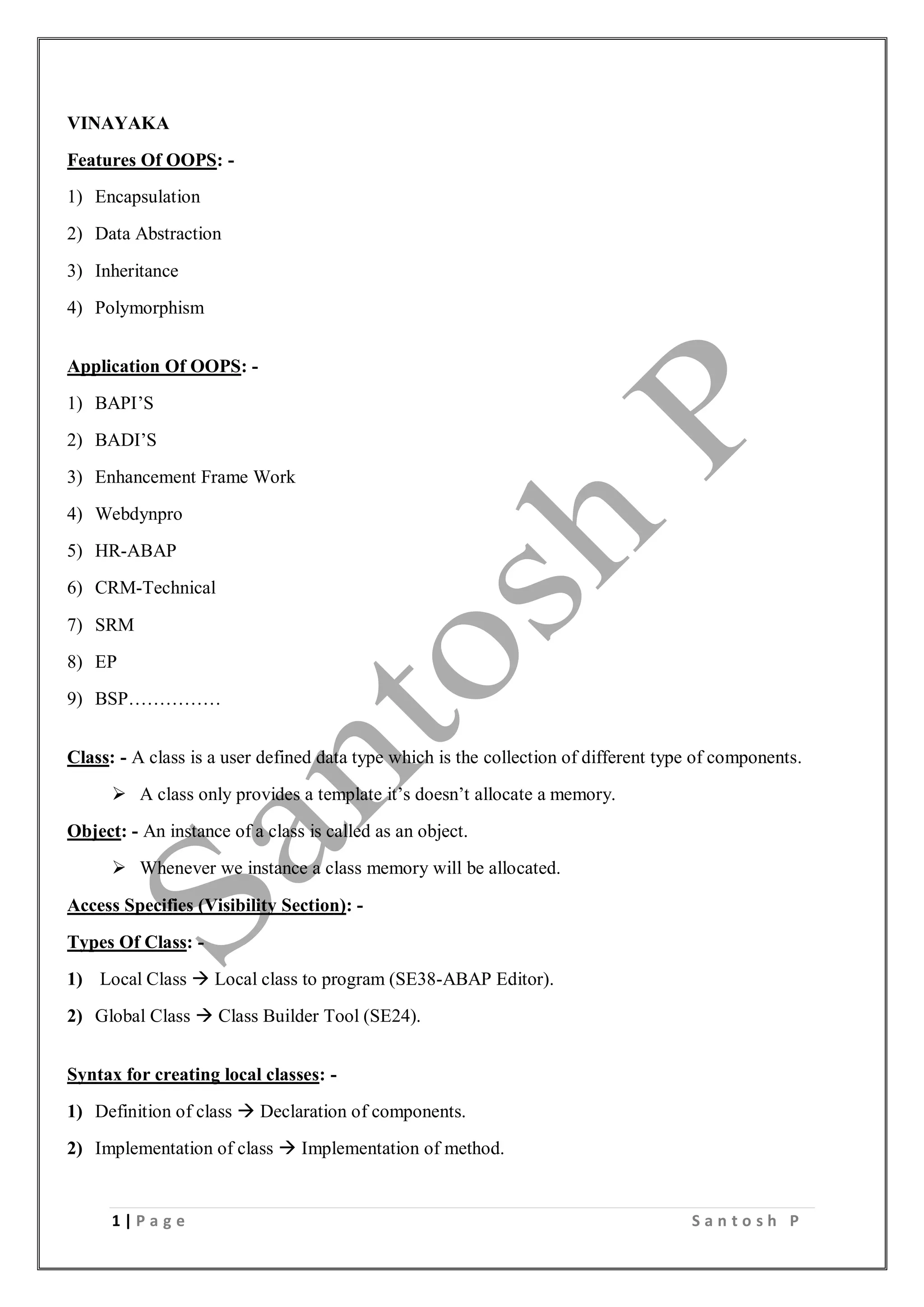 1 | P a g e S a n t o s h P
VINAYAKA
Features Of OOPS: -
1) Encapsulation
2) Data Abstraction
3) Inheritance
4) Polymorphism
Application Of OOPS: -
1) BAPI’S
2) BADI’S
3) Enhancement Frame Work
4) Webdynpro
5) HR-ABAP
6) CRM-Technical
7) SRM
8) EP
9) BSP……………
Class: - A class is a user defined data type which is the collection of different type of components.
 A class only provides a template it’s doesn’t allocate a memory.
Object: - An instance of a class is called as an object.
 Whenever we instance a class memory will be allocated.
Access Specifies (Visibility Section): -
Types Of Class: -
1) Local Class  Local class to program (SE38-ABAP Editor).
2) Global Class  Class Builder Tool (SE24).
Syntax for creating local classes: -
1) Definition of class  Declaration of components.
2) Implementation of class  Implementation of method.
 