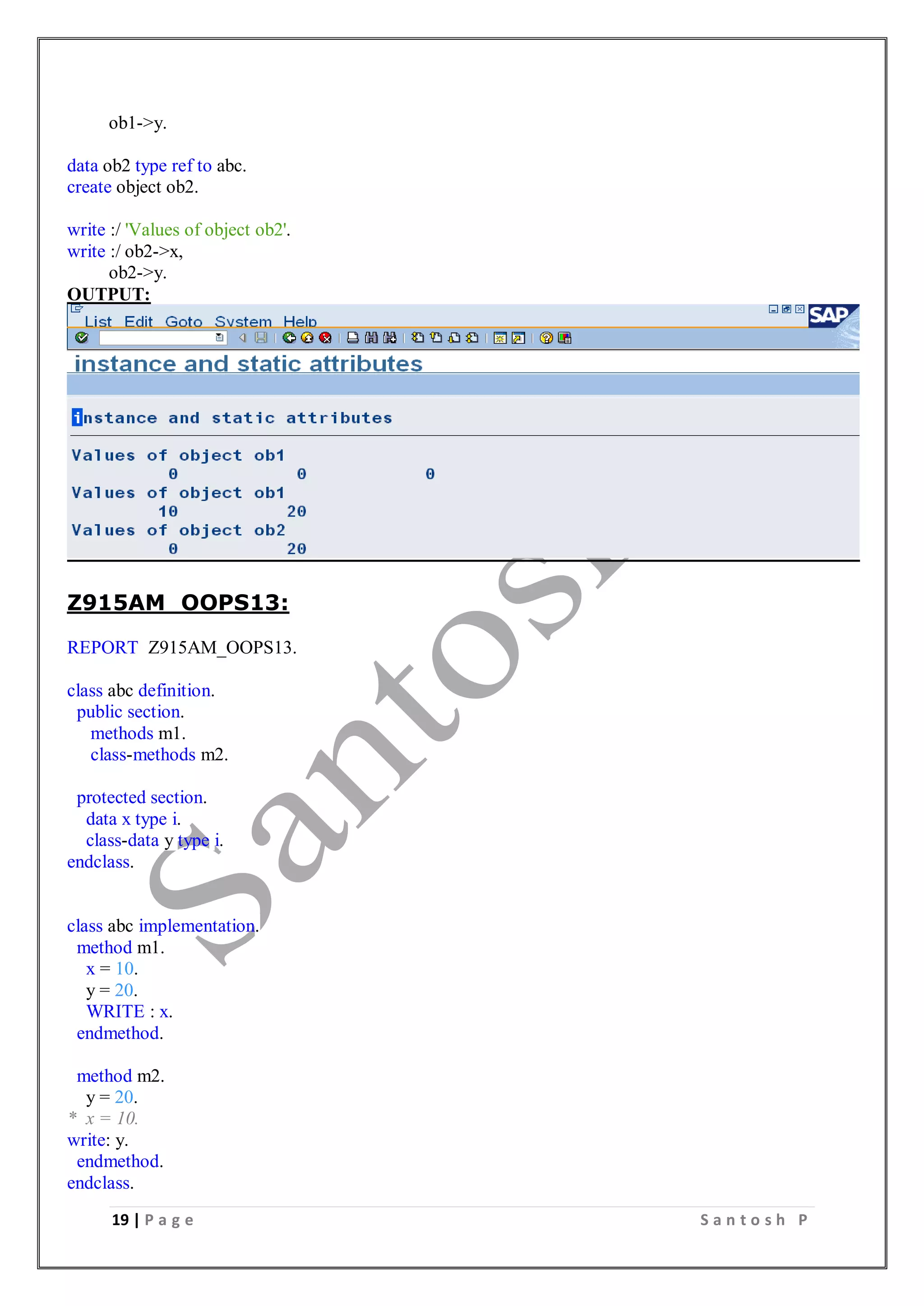 19 | P a g e S a n t o s h P
ob1->y.
data ob2 type ref to abc.
create object ob2.
write :/ 'Values of object ob2'.
write :/ ob2->x,
ob2->y.
OUTPUT:
Z915AM_OOPS13:
REPORT Z915AM_OOPS13.
class abc definition.
public section.
methods m1.
class-methods m2.
protected section.
data x type i.
class-data y type i.
endclass.
class abc implementation.
method m1.
x = 10.
y = 20.
WRITE : x.
endmethod.
method m2.
y = 20.
* x = 10.
write: y.
endmethod.
endclass.
 