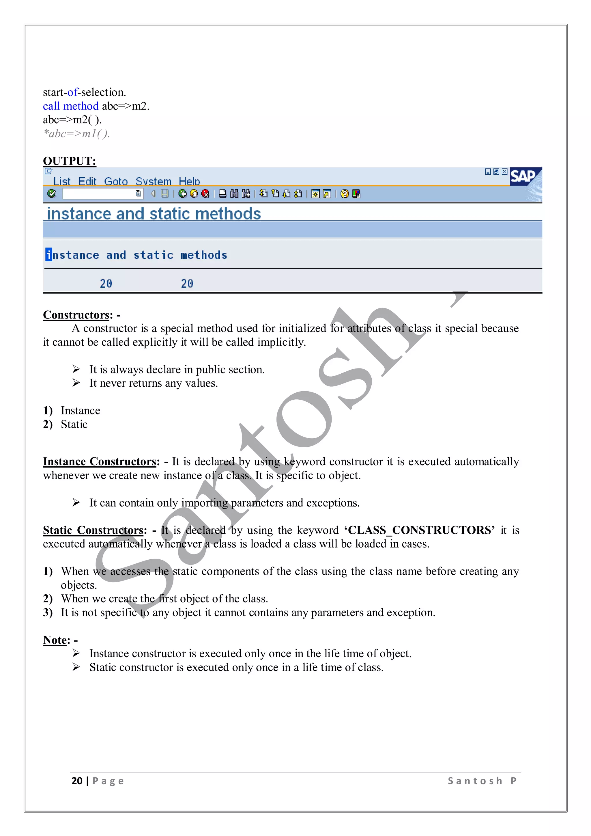 20 | P a g e S a n t o s h P
start-of-selection.
call method abc=>m2.
abc=>m2( ).
*abc=>m1( ).
OUTPUT:
Constructors: -
A constructor is a special method used for initialized for attributes of class it special because
it cannot be called explicitly it will be called implicitly.
 It is always declare in public section.
 It never returns any values.
1) Instance
2) Static
Instance Constructors: - It is declared by using keyword constructor it is executed automatically
whenever we create new instance of a class. It is specific to object.
 It can contain only importing parameters and exceptions.
Static Constructors: - It is declared by using the keyword ‘CLASS_CONSTRUCTORS’ it is
executed automatically whenever a class is loaded a class will be loaded in cases.
1) When we accesses the static components of the class using the class name before creating any
objects.
2) When we create the first object of the class.
3) It is not specific to any object it cannot contains any parameters and exception.
Note: -
 Instance constructor is executed only once in the life time of object.
 Static constructor is executed only once in a life time of class.
 