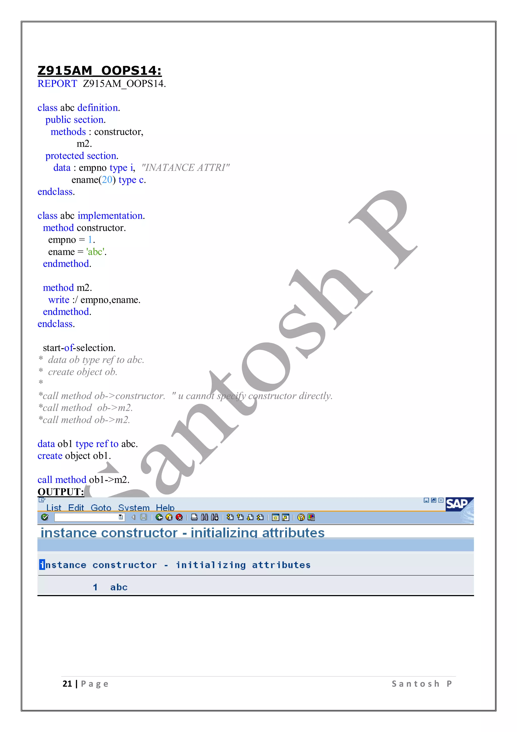 21 | P a g e S a n t o s h P
Z915AM_OOPS14:
REPORT Z915AM_OOPS14.
class abc definition.
public section.
methods : constructor,
m2.
protected section.
data : empno type i, "INATANCE ATTRI"
ename(20) type c.
endclass.
class abc implementation.
method constructor.
empno = 1.
ename = 'abc'.
endmethod.
method m2.
write :/ empno,ename.
endmethod.
endclass.
start-of-selection.
* data ob type ref to abc.
* create object ob.
*
*call method ob->constructor. " u cannot specify constructor directly.
*call method ob->m2.
*call method ob->m2.
data ob1 type ref to abc.
create object ob1.
call method ob1->m2.
OUTPUT:
 