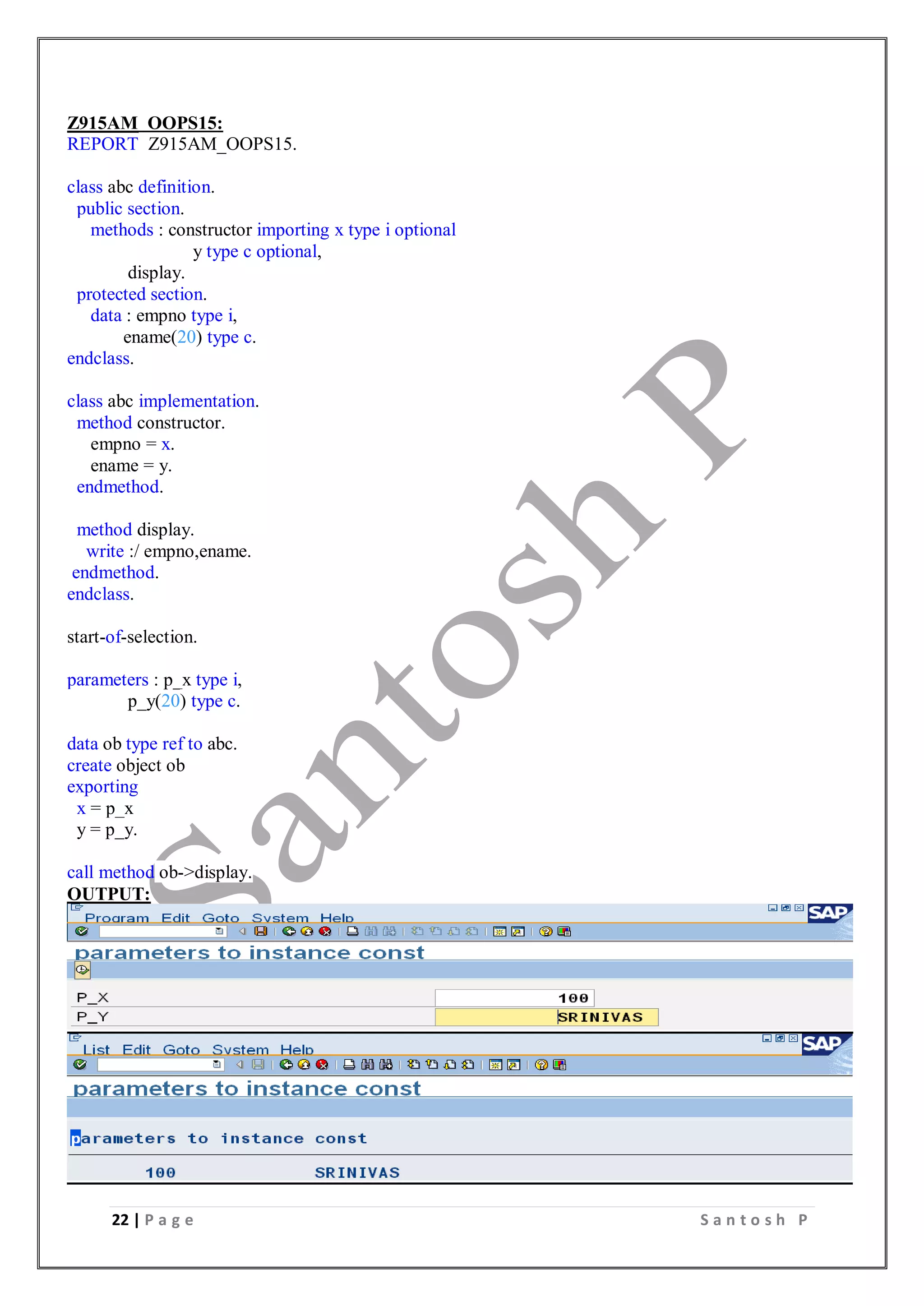 22 | P a g e S a n t o s h P
Z915AM_OOPS15:
REPORT Z915AM_OOPS15.
class abc definition.
public section.
methods : constructor importing x type i optional
y type c optional,
display.
protected section.
data : empno type i,
ename(20) type c.
endclass.
class abc implementation.
method constructor.
empno = x.
ename = y.
endmethod.
method display.
write :/ empno,ename.
endmethod.
endclass.
start-of-selection.
parameters : p_x type i,
p_y(20) type c.
data ob type ref to abc.
create object ob
exporting
x = p_x
y = p_y.
call method ob->display.
OUTPUT:
 