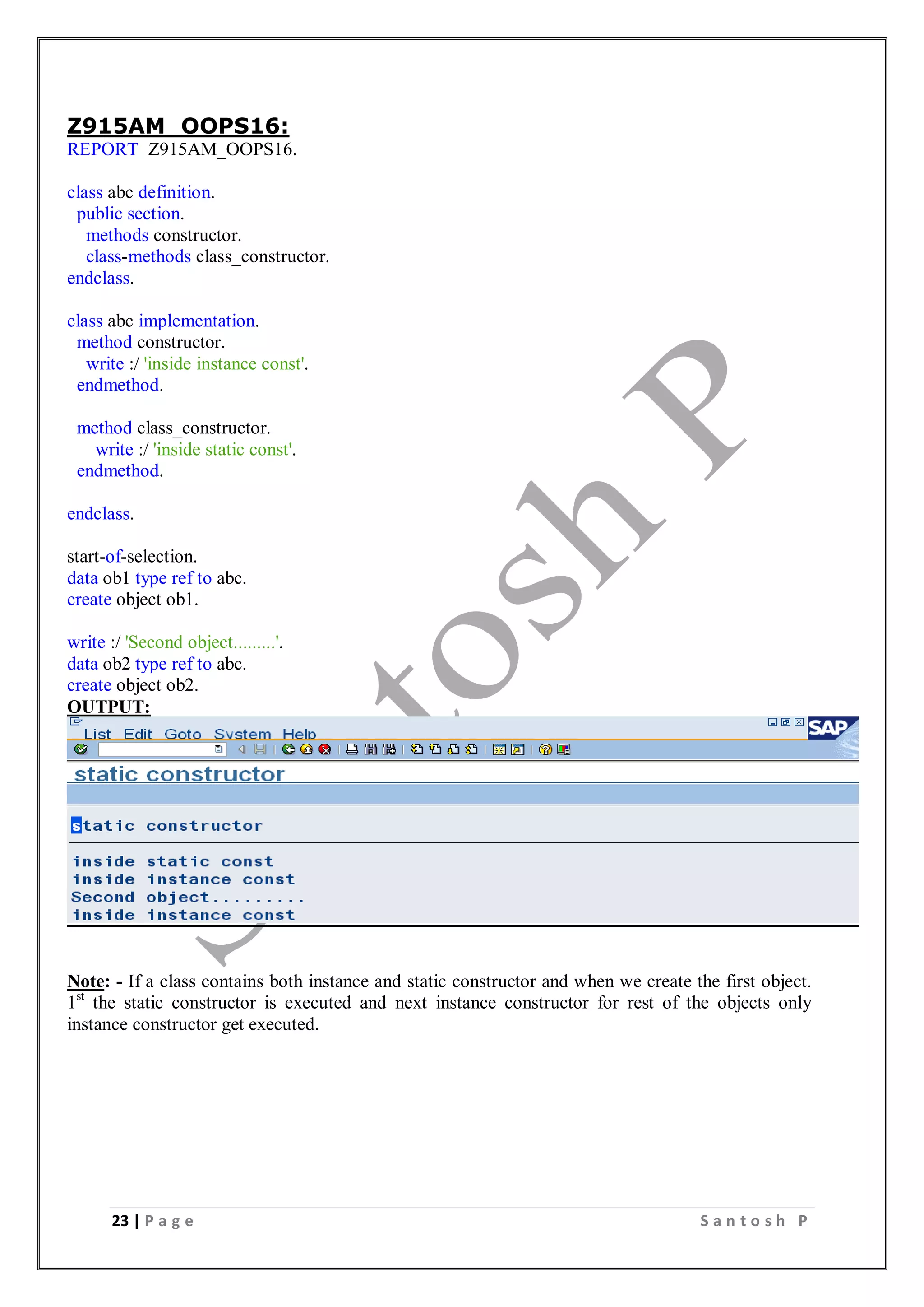 23 | P a g e S a n t o s h P
Z915AM_OOPS16:
REPORT Z915AM_OOPS16.
class abc definition.
public section.
methods constructor.
class-methods class_constructor.
endclass.
class abc implementation.
method constructor.
write :/ 'inside instance const'.
endmethod.
method class_constructor.
write :/ 'inside static const'.
endmethod.
endclass.
start-of-selection.
data ob1 type ref to abc.
create object ob1.
write :/ 'Second object.........'.
data ob2 type ref to abc.
create object ob2.
OUTPUT:
Note: - If a class contains both instance and static constructor and when we create the first object.
1st
the static constructor is executed and next instance constructor for rest of the objects only
instance constructor get executed.
 