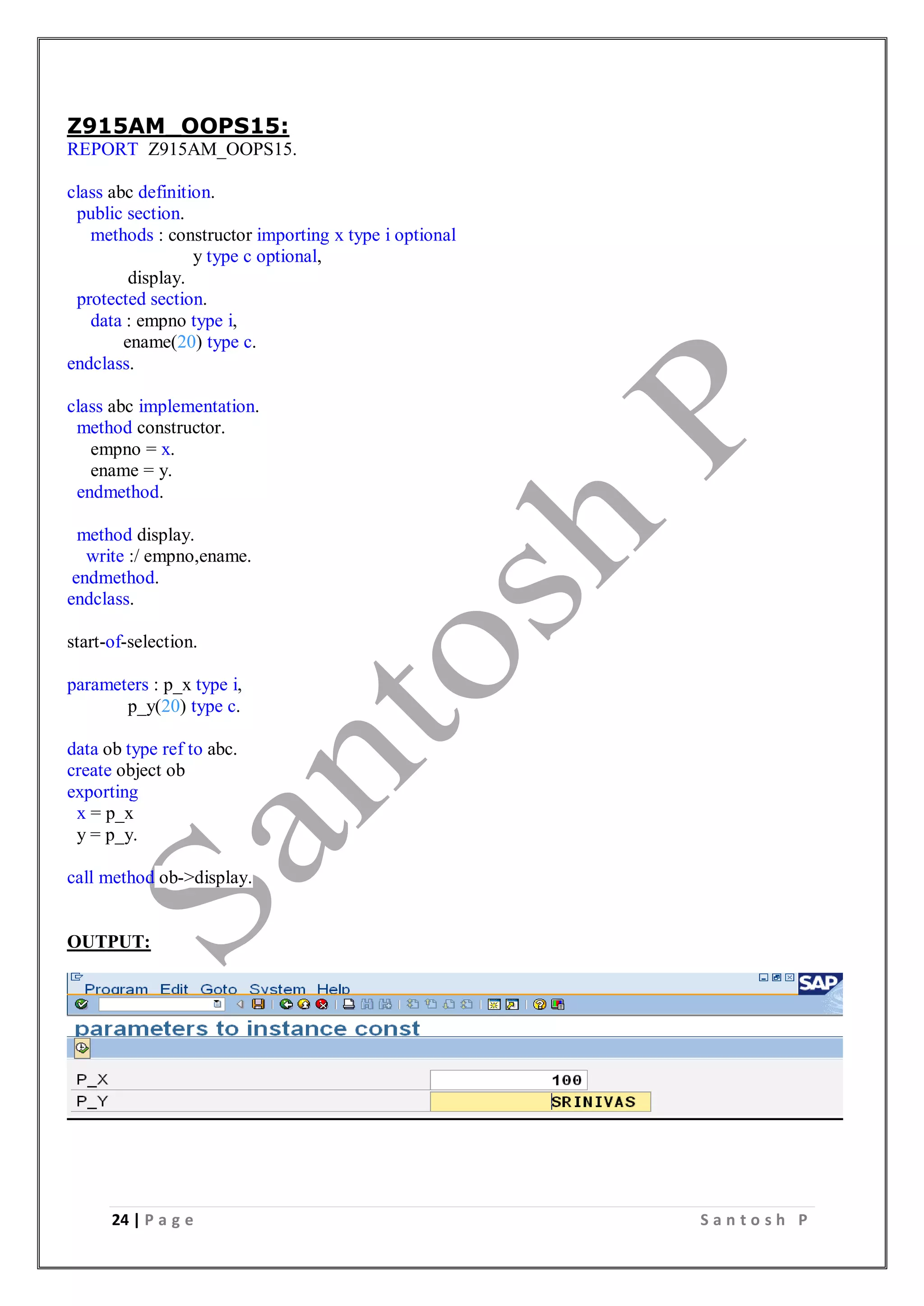 24 | P a g e S a n t o s h P
Z915AM_OOPS15:
REPORT Z915AM_OOPS15.
class abc definition.
public section.
methods : constructor importing x type i optional
y type c optional,
display.
protected section.
data : empno type i,
ename(20) type c.
endclass.
class abc implementation.
method constructor.
empno = x.
ename = y.
endmethod.
method display.
write :/ empno,ename.
endmethod.
endclass.
start-of-selection.
parameters : p_x type i,
p_y(20) type c.
data ob type ref to abc.
create object ob
exporting
x = p_x
y = p_y.
call method ob->display.
OUTPUT:
 