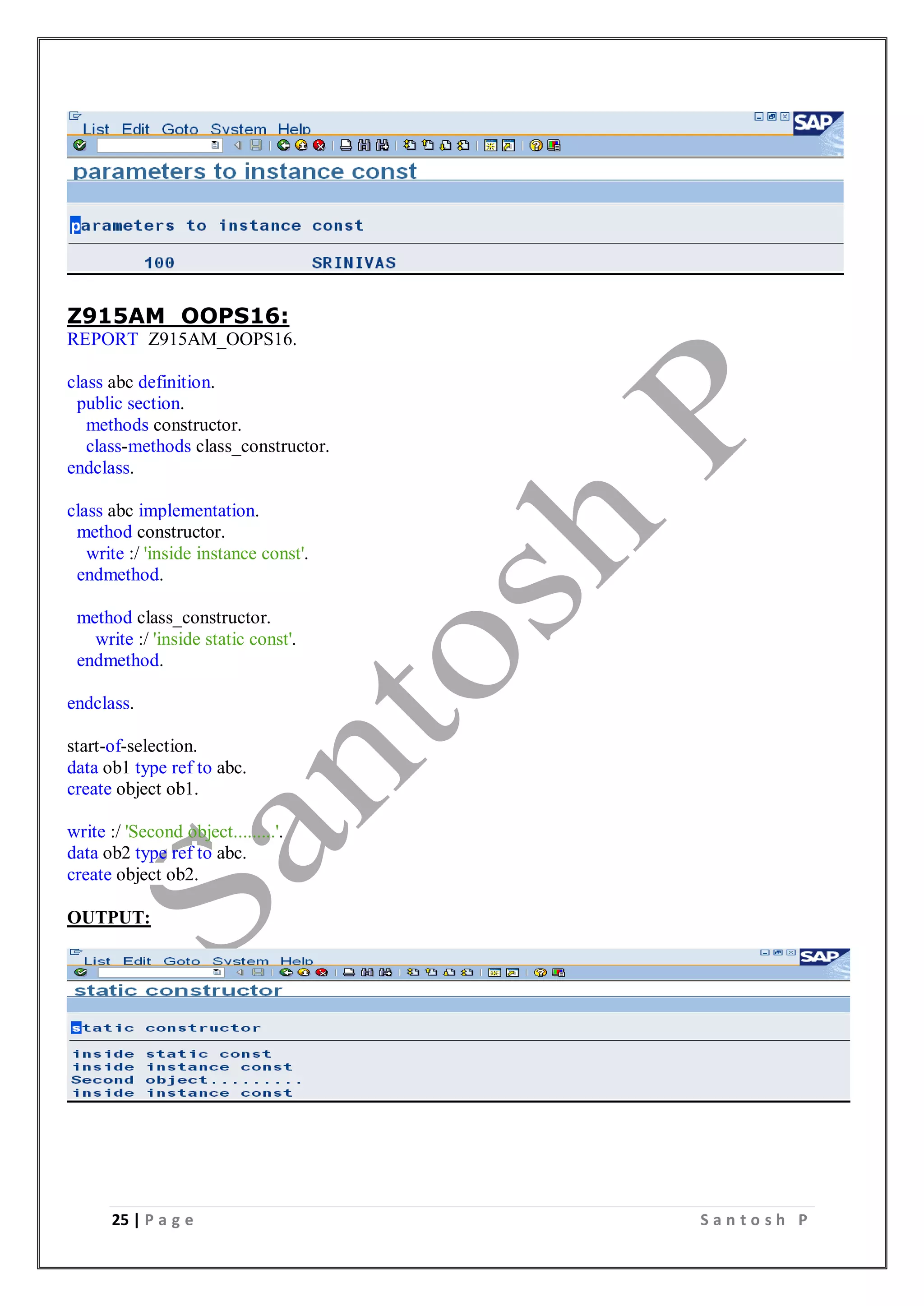 25 | P a g e S a n t o s h P
Z915AM_OOPS16:
REPORT Z915AM_OOPS16.
class abc definition.
public section.
methods constructor.
class-methods class_constructor.
endclass.
class abc implementation.
method constructor.
write :/ 'inside instance const'.
endmethod.
method class_constructor.
write :/ 'inside static const'.
endmethod.
endclass.
start-of-selection.
data ob1 type ref to abc.
create object ob1.
write :/ 'Second object.........'.
data ob2 type ref to abc.
create object ob2.
OUTPUT:
 