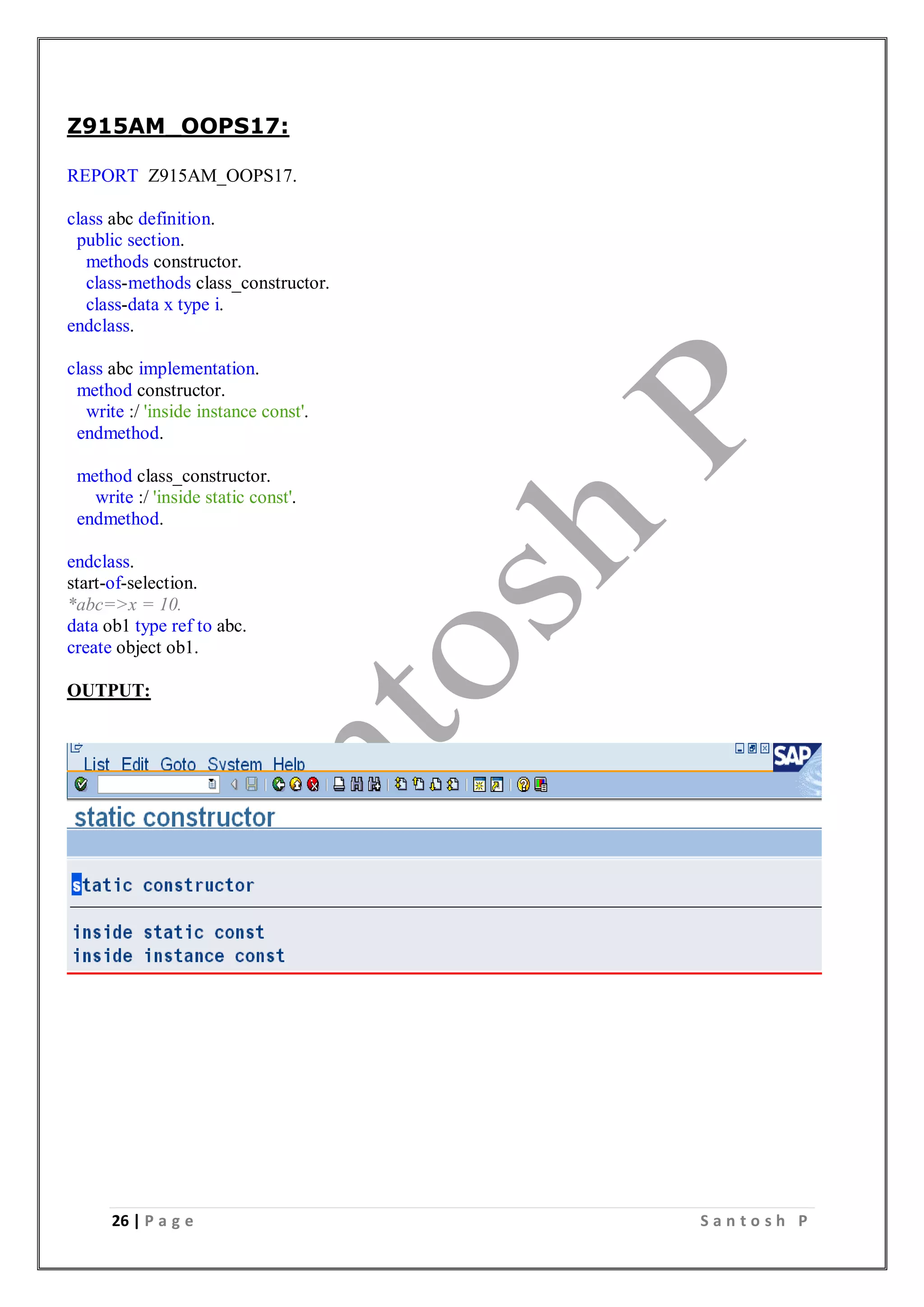 26 | P a g e S a n t o s h P
Z915AM_OOPS17:
REPORT Z915AM_OOPS17.
class abc definition.
public section.
methods constructor.
class-methods class_constructor.
class-data x type i.
endclass.
class abc implementation.
method constructor.
write :/ 'inside instance const'.
endmethod.
method class_constructor.
write :/ 'inside static const'.
endmethod.
endclass.
start-of-selection.
*abc=>x = 10.
data ob1 type ref to abc.
create object ob1.
OUTPUT:
 