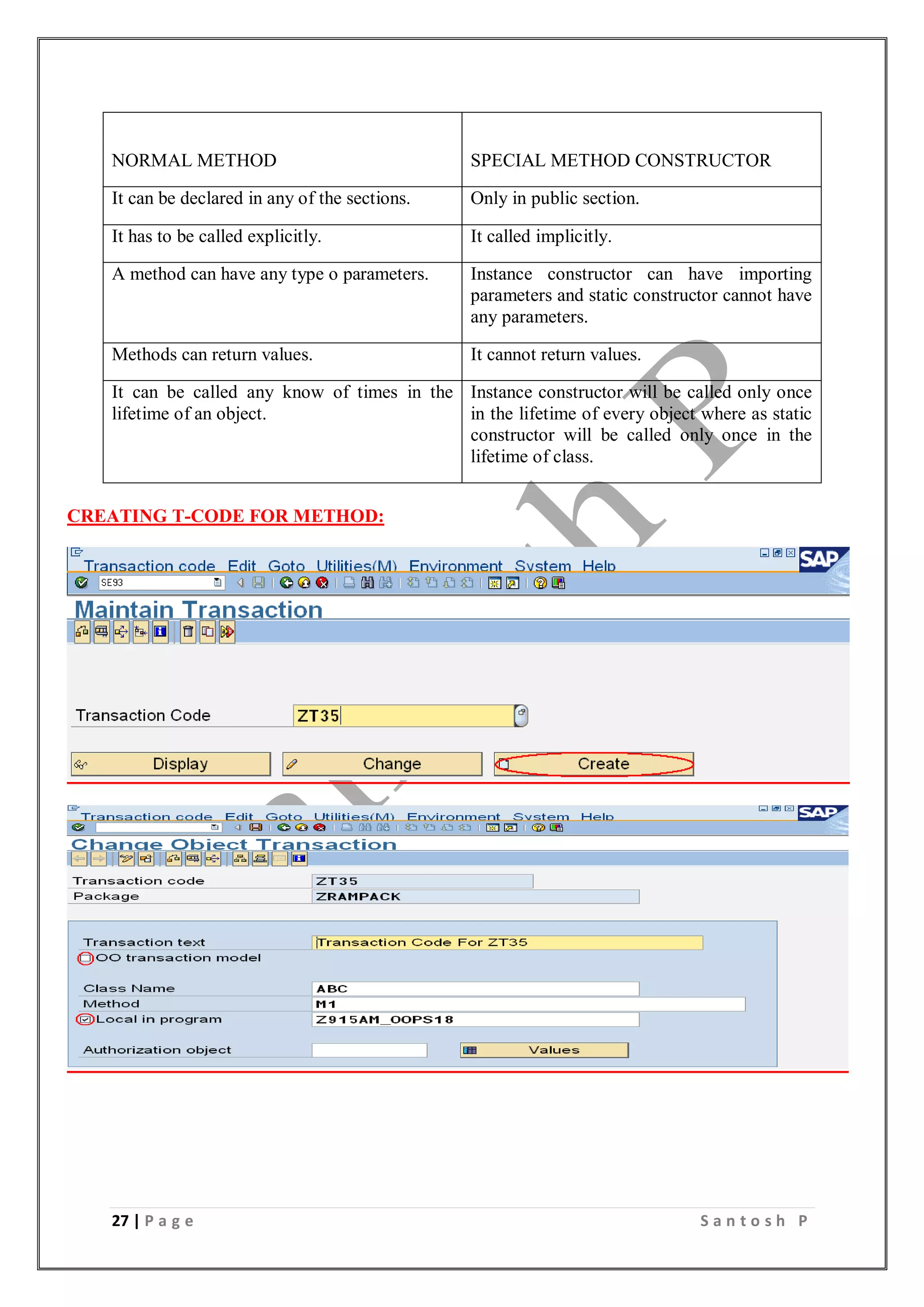 27 | P a g e S a n t o s h P
NORMAL METHOD SPECIAL METHOD CONSTRUCTOR
It can be declared in any of the sections. Only in public section.
It has to be called explicitly. It called implicitly.
A method can have any type o parameters. Instance constructor can have importing
parameters and static constructor cannot have
any parameters.
Methods can return values. It cannot return values.
It can be called any know of times in the
lifetime of an object.
Instance constructor will be called only once
in the lifetime of every object where as static
constructor will be called only once in the
lifetime of class.
CREATING T-CODE FOR METHOD:
 