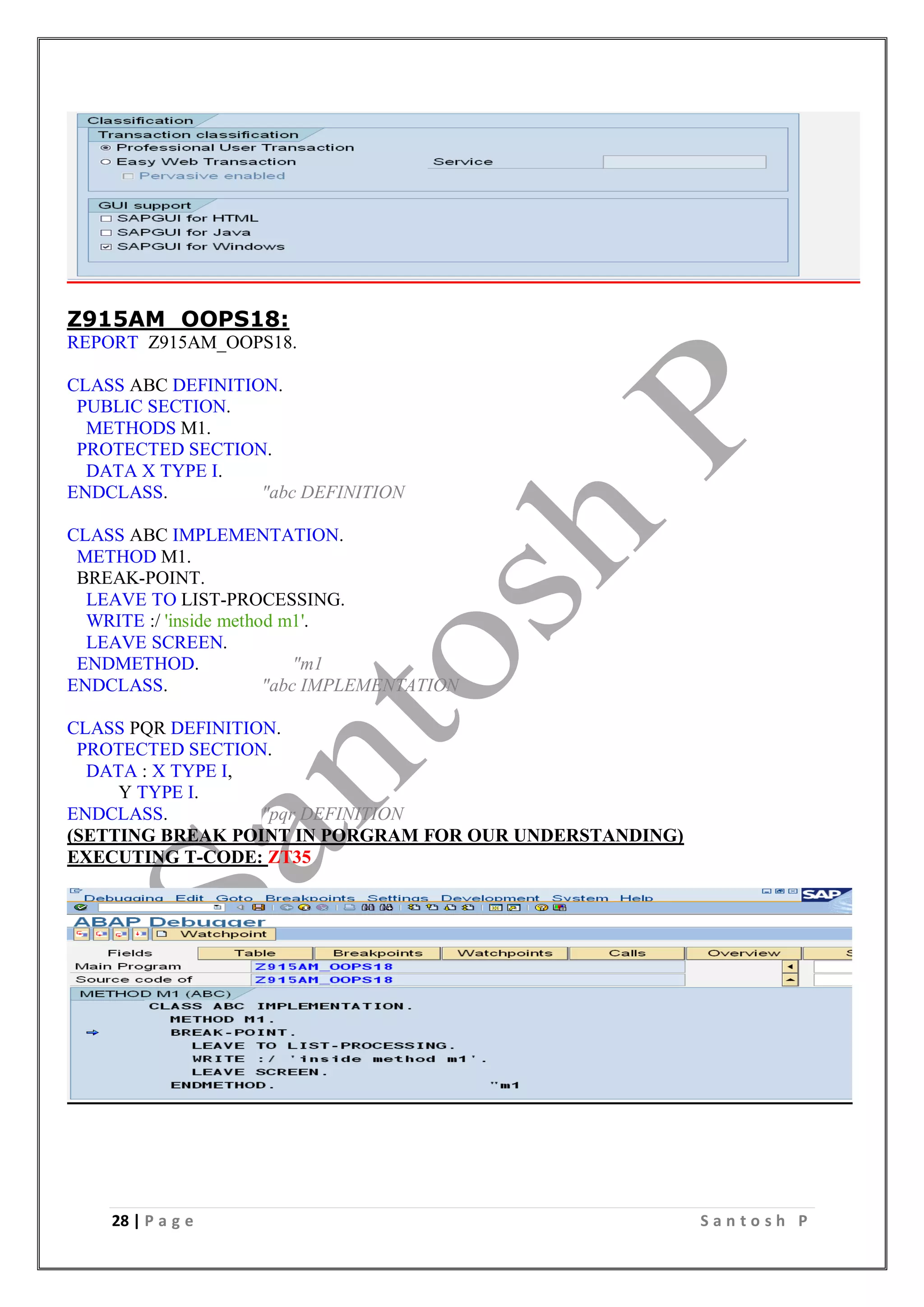 28 | P a g e S a n t o s h P
Z915AM_OOPS18:
REPORT Z915AM_OOPS18.
CLASS ABC DEFINITION.
PUBLIC SECTION.
METHODS M1.
PROTECTED SECTION.
DATA X TYPE I.
ENDCLASS. "abc DEFINITION
CLASS ABC IMPLEMENTATION.
METHOD M1.
BREAK-POINT.
LEAVE TO LIST-PROCESSING.
WRITE :/ 'inside method m1'.
LEAVE SCREEN.
ENDMETHOD. "m1
ENDCLASS. "abc IMPLEMENTATION
CLASS PQR DEFINITION.
PROTECTED SECTION.
DATA : X TYPE I,
Y TYPE I.
ENDCLASS. "pqr DEFINITION
(SETTING BREAK POINT IN PORGRAM FOR OUR UNDERSTANDING)
EXECUTING T-CODE: ZT35
 