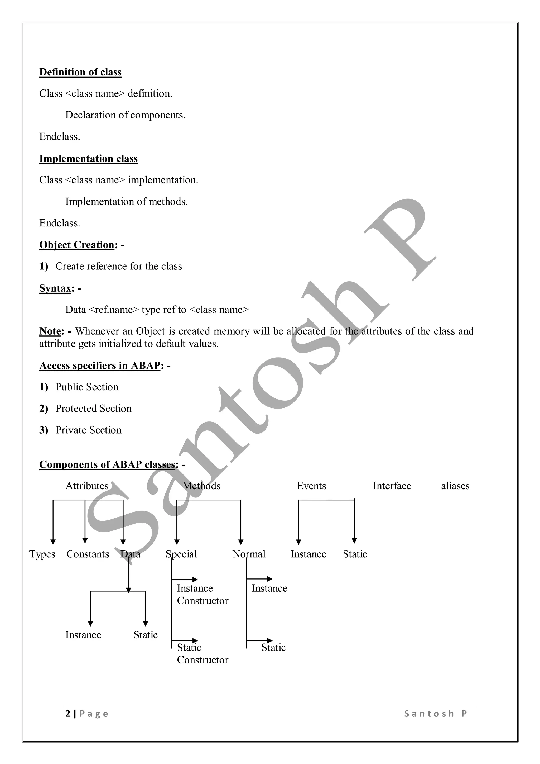 2 | P a g e S a n t o s h P
Definition of class
Class <class name> definition.
Declaration of components.
Endclass.
Implementation class
Class <class name> implementation.
Implementation of methods.
Endclass.
Object Creation: -
1) Create reference for the class
Syntax: -
Data <ref.name> type ref to <class name>
Note: - Whenever an Object is created memory will be allocated for the attributes of the class and
attribute gets initialized to default values.
Access specifiers in ABAP: -
1) Public Section
2) Protected Section
3) Private Section
Components of ABAP classes: -
Attributes Methods Events Interface aliases
Types Constants Data Special Normal Instance Static
Instance Instance
Constructor
Instance Static
Static Static
Constructor
 