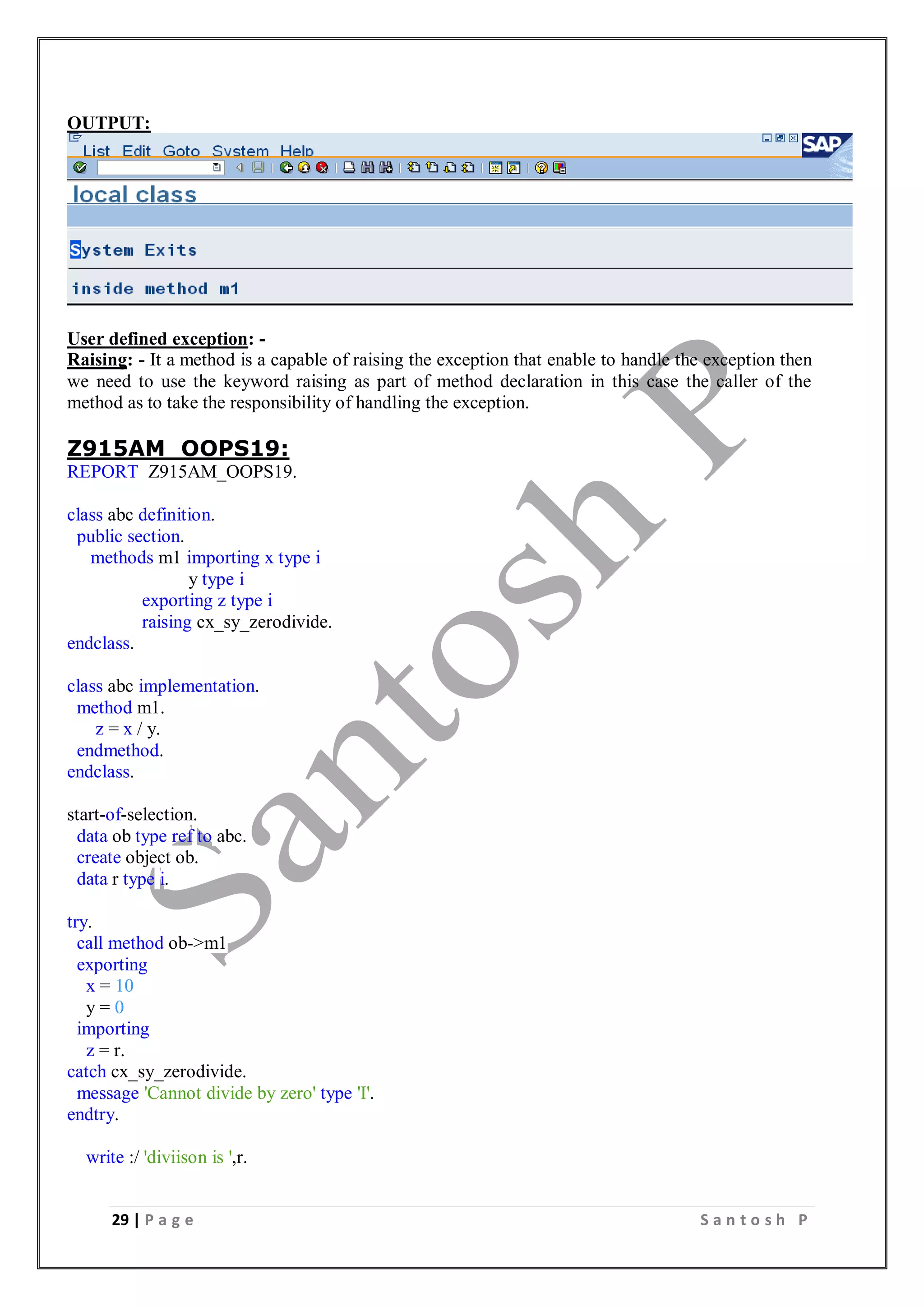 29 | P a g e S a n t o s h P
OUTPUT:
User defined exception: -
Raising: - It a method is a capable of raising the exception that enable to handle the exception then
we need to use the keyword raising as part of method declaration in this case the caller of the
method as to take the responsibility of handling the exception.
Z915AM_OOPS19:
REPORT Z915AM_OOPS19.
class abc definition.
public section.
methods m1 importing x type i
y type i
exporting z type i
raising cx_sy_zerodivide.
endclass.
class abc implementation.
method m1.
z = x / y.
endmethod.
endclass.
start-of-selection.
data ob type ref to abc.
create object ob.
data r type i.
try.
call method ob->m1
exporting
x = 10
y = 0
importing
z = r.
catch cx_sy_zerodivide.
message 'Cannot divide by zero' type 'I'.
endtry.
write :/ 'diviison is ',r.
 