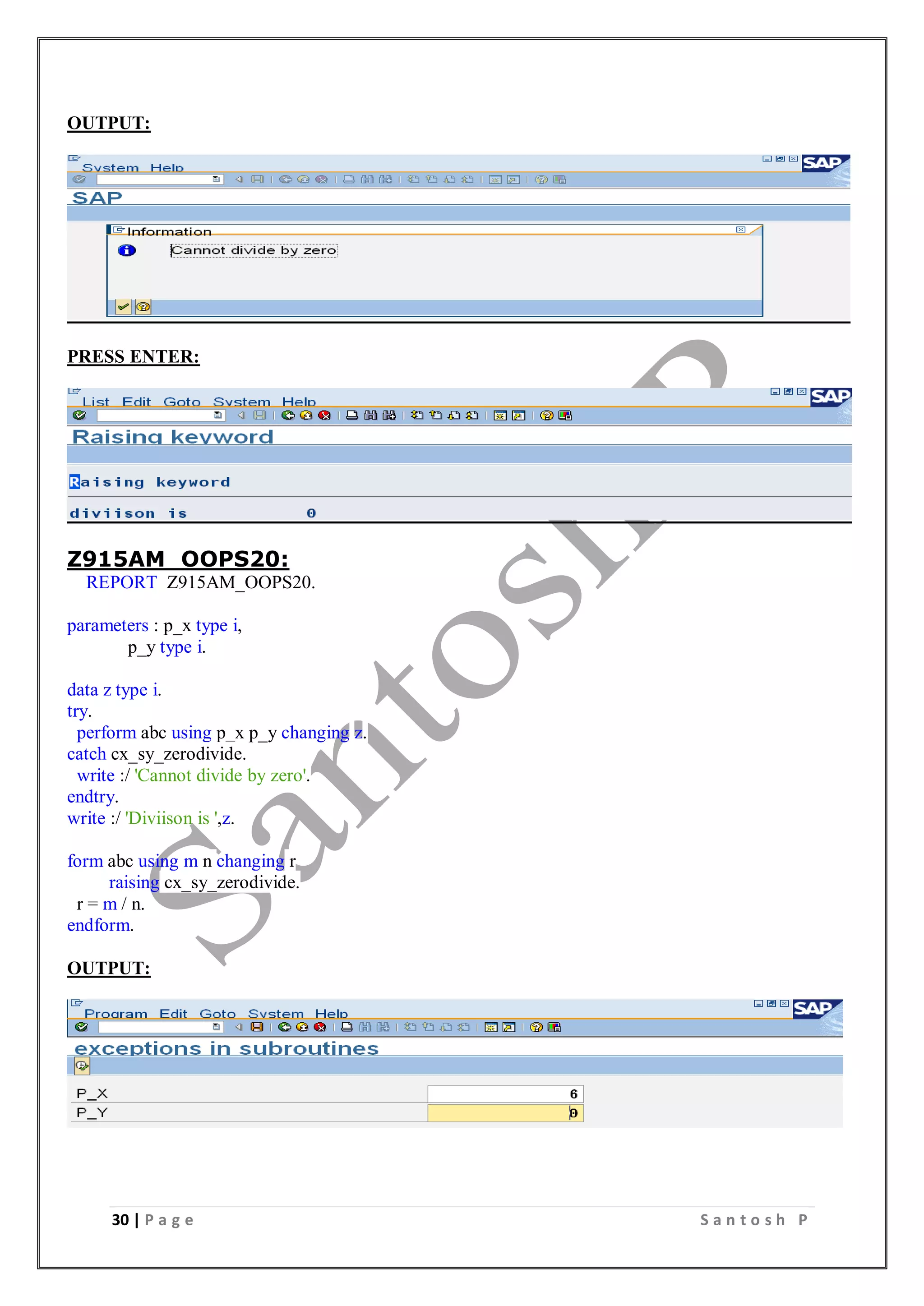 30 | P a g e S a n t o s h P
OUTPUT:
PRESS ENTER:
Z915AM_OOPS20:
REPORT Z915AM_OOPS20.
parameters : p_x type i,
p_y type i.
data z type i.
try.
perform abc using p_x p_y changing z.
catch cx_sy_zerodivide.
write :/ 'Cannot divide by zero'.
endtry.
write :/ 'Diviison is ',z.
form abc using m n changing r
raising cx_sy_zerodivide.
r = m / n.
endform.
OUTPUT:
 