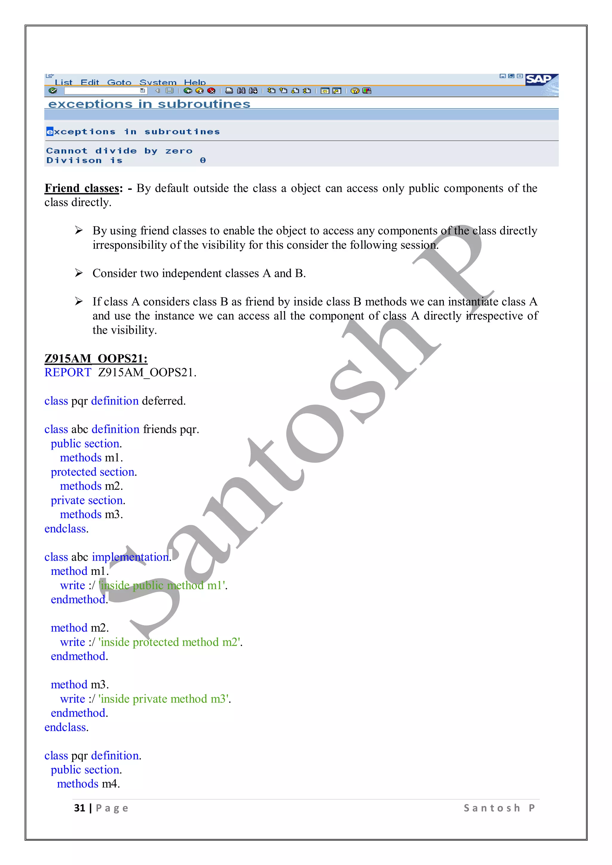 31 | P a g e S a n t o s h P
Friend classes: - By default outside the class a object can access only public components of the
class directly.
 By using friend classes to enable the object to access any components of the class directly
irresponsibility of the visibility for this consider the following session.
 Consider two independent classes A and B.
 If class A considers class B as friend by inside class B methods we can instantiate class A
and use the instance we can access all the component of class A directly irrespective of
the visibility.
Z915AM_OOPS21:
REPORT Z915AM_OOPS21.
class pqr definition deferred.
class abc definition friends pqr.
public section.
methods m1.
protected section.
methods m2.
private section.
methods m3.
endclass.
class abc implementation.
method m1.
write :/ 'inside public method m1'.
endmethod.
method m2.
write :/ 'inside protected method m2'.
endmethod.
method m3.
write :/ 'inside private method m3'.
endmethod.
endclass.
class pqr definition.
public section.
methods m4.
 