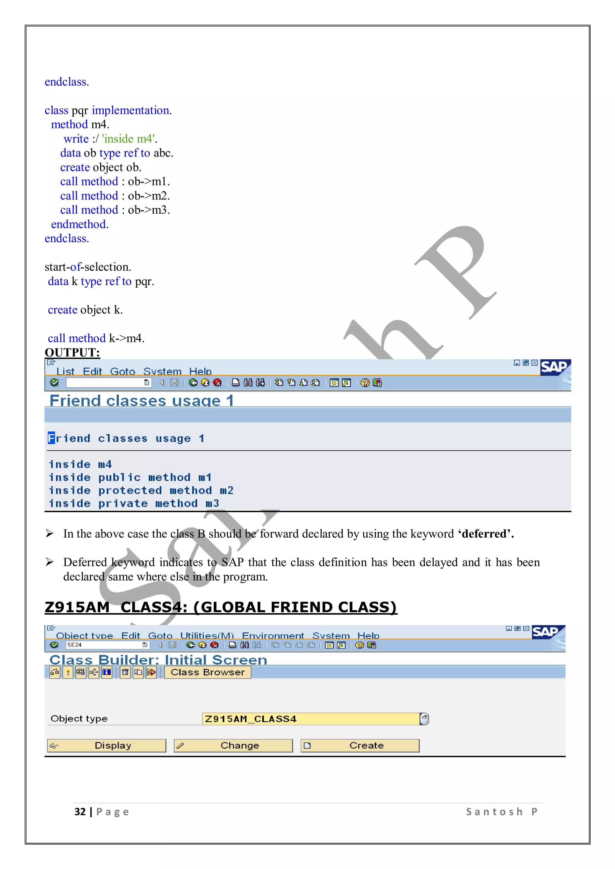 32 | P a g e S a n t o s h P
endclass.
class pqr implementation.
method m4.
write :/ 'inside m4'.
data ob type ref to abc.
create object ob.
call method : ob->m1.
call method : ob->m2.
call method : ob->m3.
endmethod.
endclass.
start-of-selection.
data k type ref to pqr.
create object k.
call method k->m4.
OUTPUT:
 In the above case the class B should be forward declared by using the keyword ‘deferred’.
 Deferred keyword indicates to SAP that the class definition has been delayed and it has been
declared same where else in the program.
Z915AM_CLASS4: (GLOBAL FRIEND CLASS)
 
