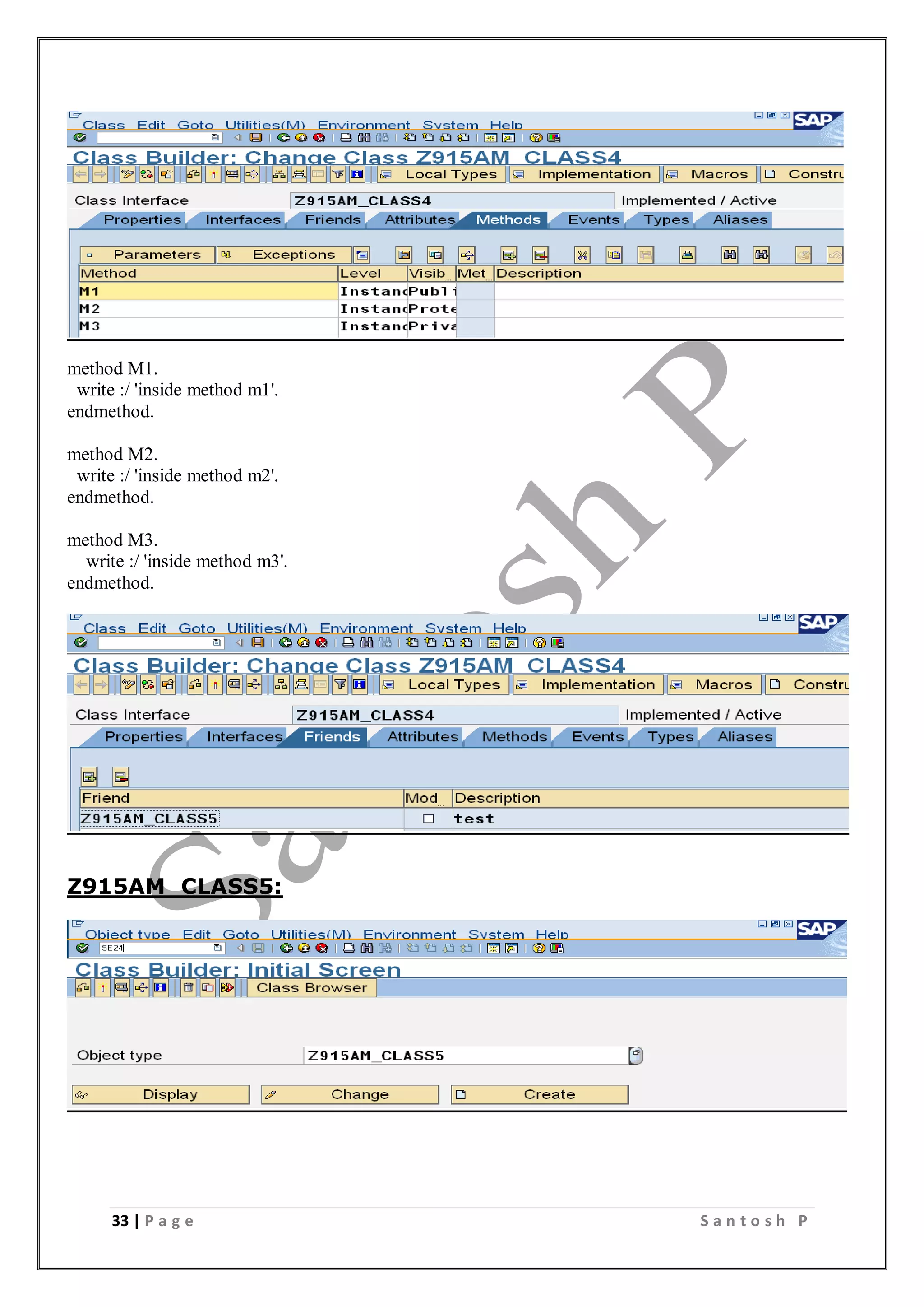 33 | P a g e S a n t o s h P
method M1.
write :/ 'inside method m1'.
endmethod.
method M2.
write :/ 'inside method m2'.
endmethod.
method M3.
write :/ 'inside method m3'.
endmethod.
Z915AM_CLASS5:
 