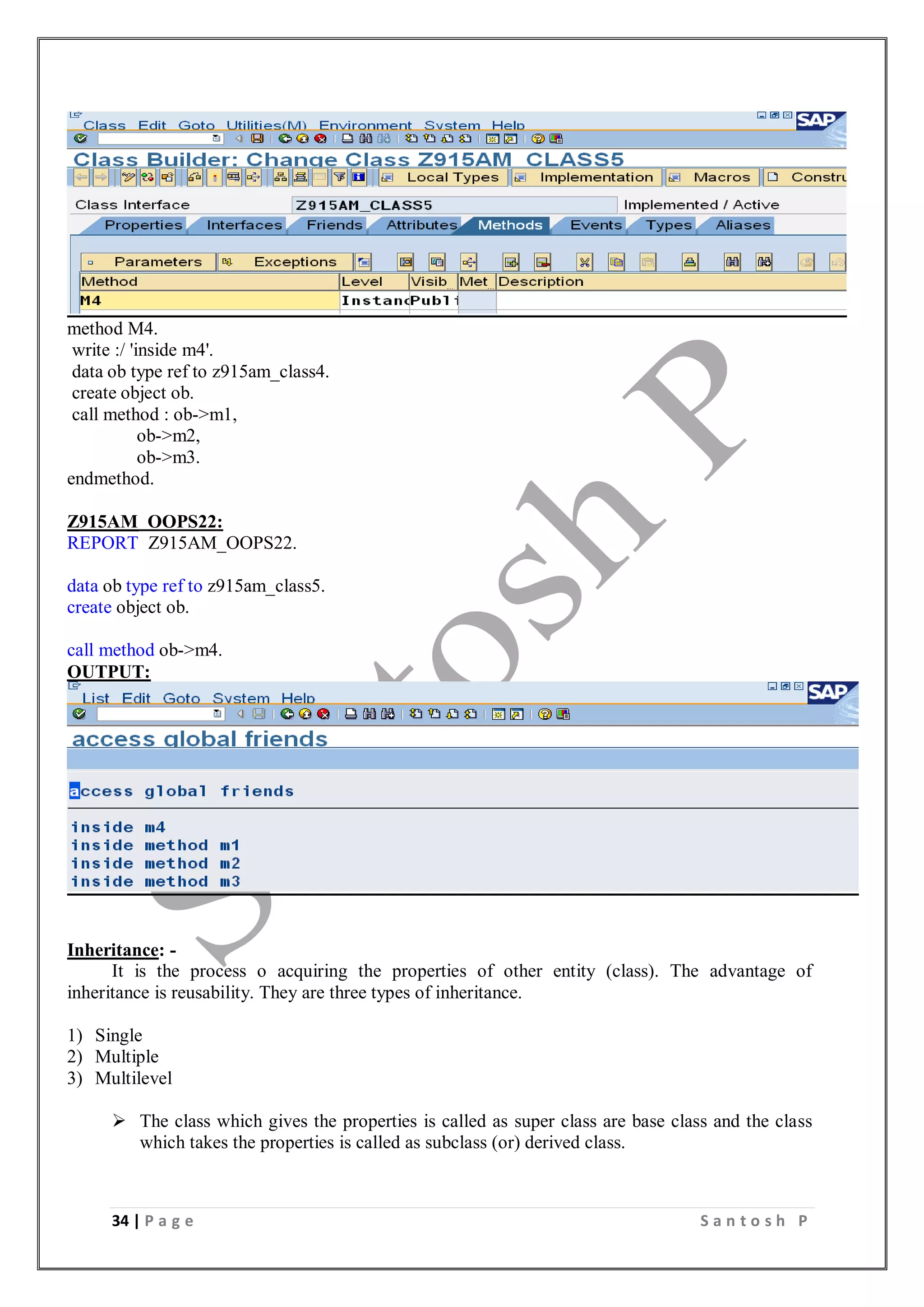 34 | P a g e S a n t o s h P
method M4.
write :/ 'inside m4'.
data ob type ref to z915am_class4.
create object ob.
call method : ob->m1,
ob->m2,
ob->m3.
endmethod.
Z915AM_OOPS22:
REPORT Z915AM_OOPS22.
data ob type ref to z915am_class5.
create object ob.
call method ob->m4.
OUTPUT:
Inheritance: -
It is the process o acquiring the properties of other entity (class). The advantage of
inheritance is reusability. They are three types of inheritance.
1) Single
2) Multiple
3) Multilevel
 The class which gives the properties is called as super class are base class and the class
which takes the properties is called as subclass (or) derived class.
 