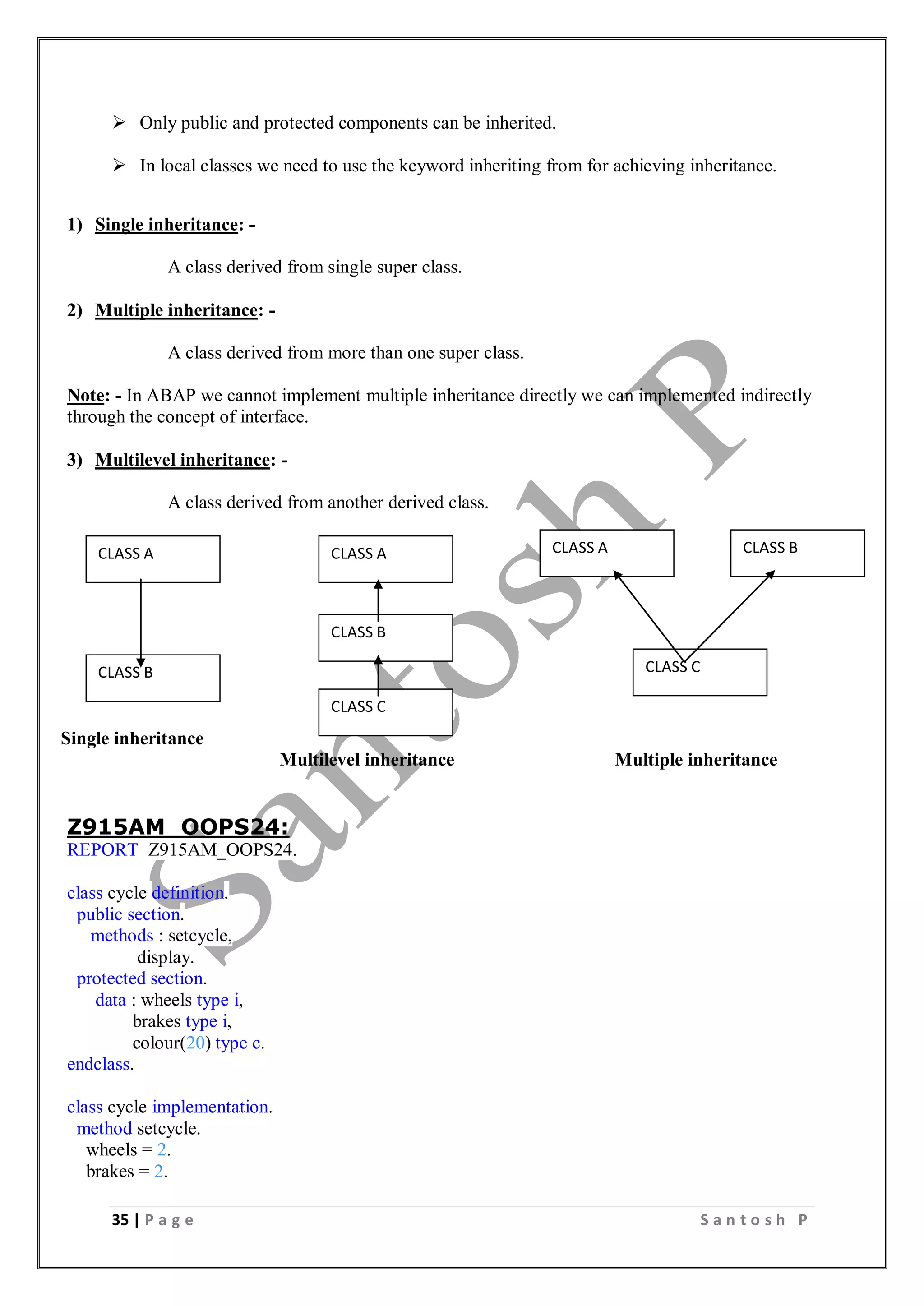 35 | P a g e S a n t o s h P
 Only public and protected components can be inherited.
 In local classes we need to use the keyword inheriting from for achieving inheritance.
1) Single inheritance: -
A class derived from single super class.
2) Multiple inheritance: -
A class derived from more than one super class.
Note: - In ABAP we cannot implement multiple inheritance directly we can implemented indirectly
through the concept of interface.
3) Multilevel inheritance: -
A class derived from another derived class.
Single inheritance
Multilevel inheritance Multiple inheritance
Z915AM_OOPS24:
REPORT Z915AM_OOPS24.
class cycle definition.
public section.
methods : setcycle,
display.
protected section.
data : wheels type i,
brakes type i,
colour(20) type c.
endclass.
class cycle implementation.
method setcycle.
wheels = 2.
brakes = 2.
CLASS A
CLASS B
CLASS A
CLASS C
CLASS A CLASS B
CLASS C
CLASS B
 