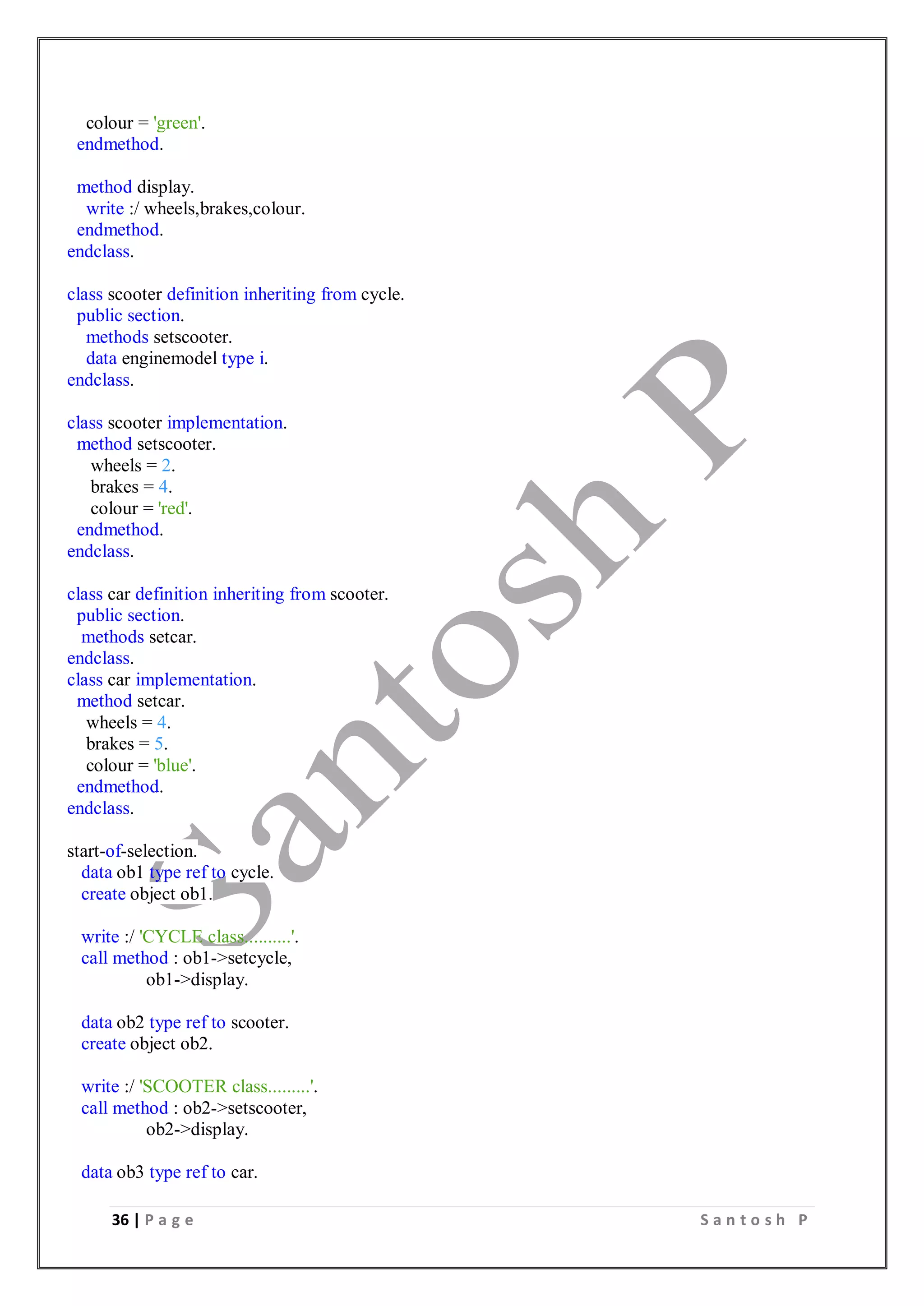 36 | P a g e S a n t o s h P
colour = 'green'.
endmethod.
method display.
write :/ wheels,brakes,colour.
endmethod.
endclass.
class scooter definition inheriting from cycle.
public section.
methods setscooter.
data enginemodel type i.
endclass.
class scooter implementation.
method setscooter.
wheels = 2.
brakes = 4.
colour = 'red'.
endmethod.
endclass.
class car definition inheriting from scooter.
public section.
methods setcar.
endclass.
class car implementation.
method setcar.
wheels = 4.
brakes = 5.
colour = 'blue'.
endmethod.
endclass.
start-of-selection.
data ob1 type ref to cycle.
create object ob1.
write :/ 'CYCLE class..........'.
call method : ob1->setcycle,
ob1->display.
data ob2 type ref to scooter.
create object ob2.
write :/ 'SCOOTER class.........'.
call method : ob2->setscooter,
ob2->display.
data ob3 type ref to car.
 