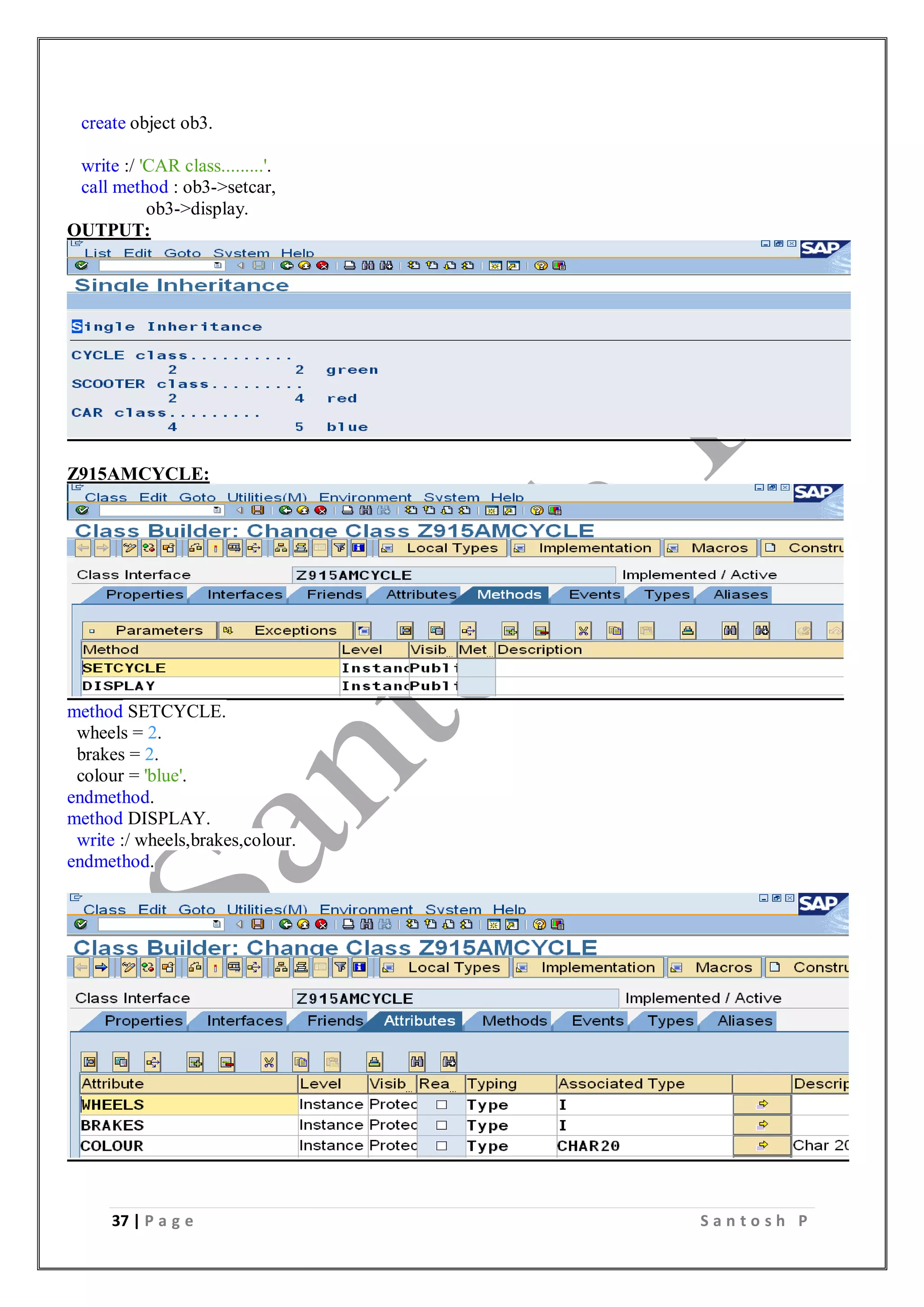 37 | P a g e S a n t o s h P
create object ob3.
write :/ 'CAR class.........'.
call method : ob3->setcar,
ob3->display.
OUTPUT:
Z915AMCYCLE:
method SETCYCLE.
wheels = 2.
brakes = 2.
colour = 'blue'.
endmethod.
method DISPLAY.
write :/ wheels,brakes,colour.
endmethod.
 