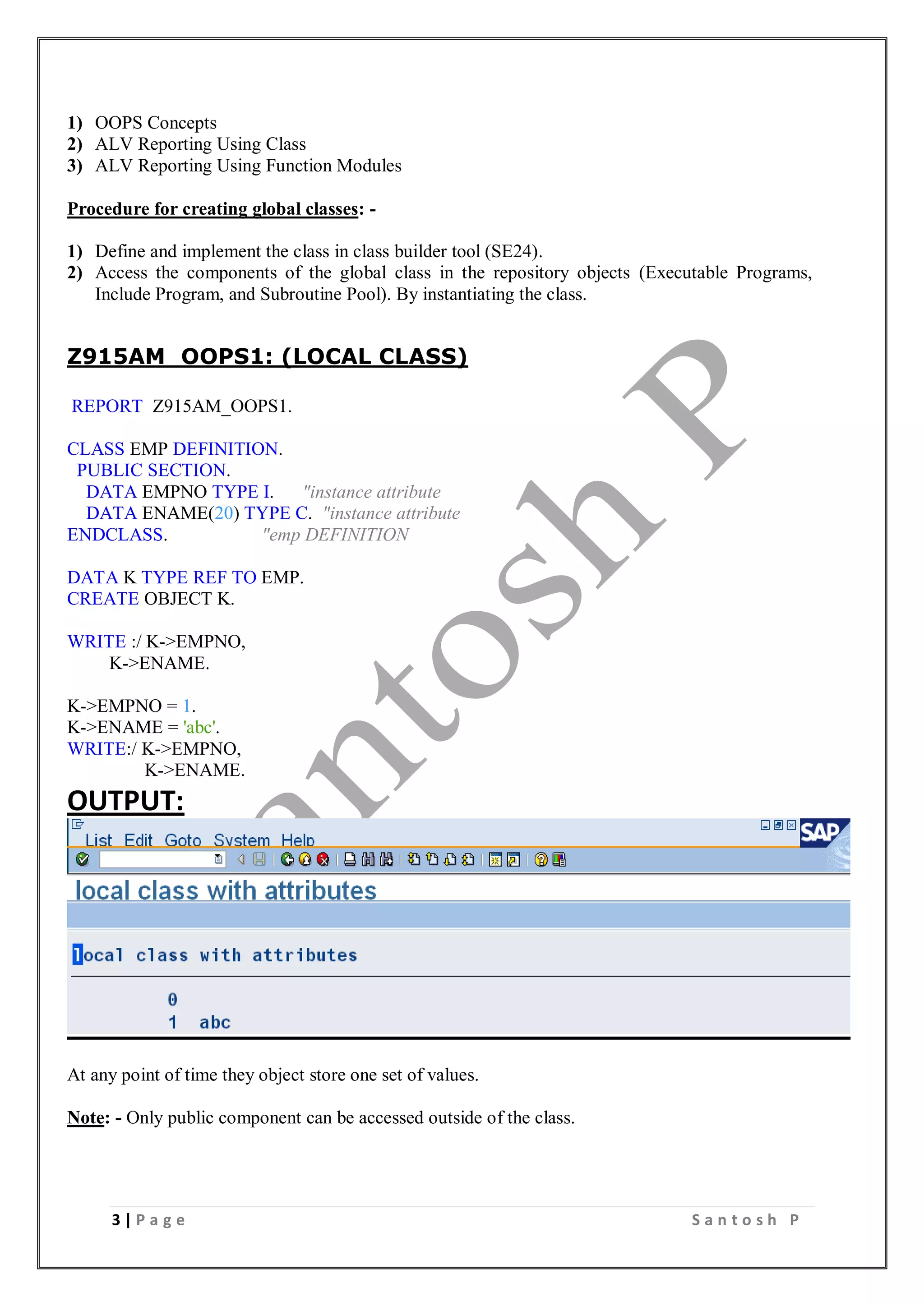 3 | P a g e S a n t o s h P
1) OOPS Concepts
2) ALV Reporting Using Class
3) ALV Reporting Using Function Modules
Procedure for creating global classes: -
1) Define and implement the class in class builder tool (SE24).
2) Access the components of the global class in the repository objects (Executable Programs,
Include Program, and Subroutine Pool). By instantiating the class.
Z915AM_OOPS1: (LOCAL CLASS)
REPORT Z915AM_OOPS1.
CLASS EMP DEFINITION.
PUBLIC SECTION.
DATA EMPNO TYPE I. "instance attribute
DATA ENAME(20) TYPE C. "instance attribute
ENDCLASS. "emp DEFINITION
DATA K TYPE REF TO EMP.
CREATE OBJECT K.
WRITE :/ K->EMPNO,
K->ENAME.
K->EMPNO = 1.
K->ENAME = 'abc'.
WRITE:/ K->EMPNO,
K->ENAME.
OUTPUT:
At any point of time they object store one set of values.
Note: - Only public component can be accessed outside of the class.
 