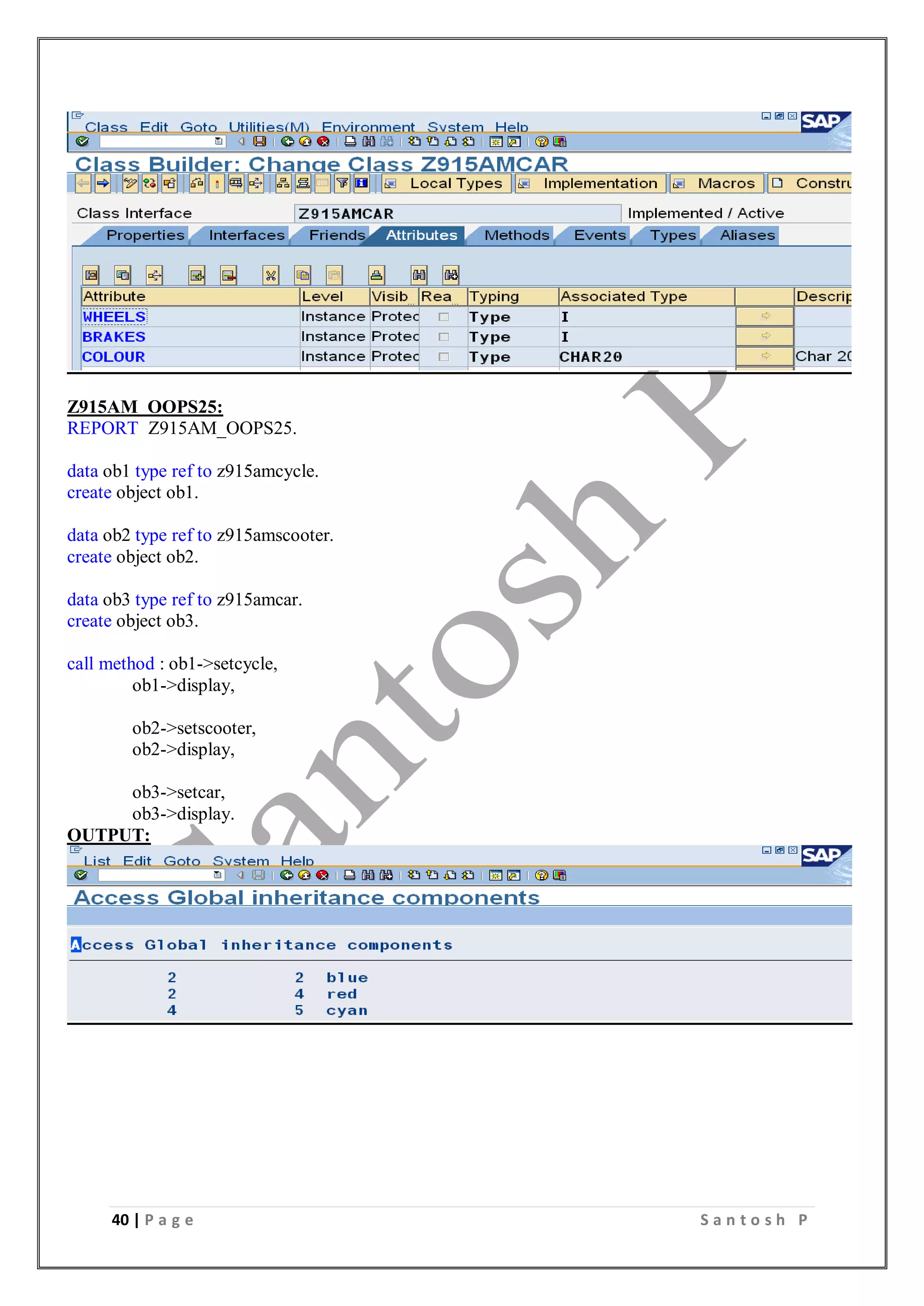 40 | P a g e S a n t o s h P
Z915AM_OOPS25:
REPORT Z915AM_OOPS25.
data ob1 type ref to z915amcycle.
create object ob1.
data ob2 type ref to z915amscooter.
create object ob2.
data ob3 type ref to z915amcar.
create object ob3.
call method : ob1->setcycle,
ob1->display,
ob2->setscooter,
ob2->display,
ob3->setcar,
ob3->display.
OUTPUT:
 