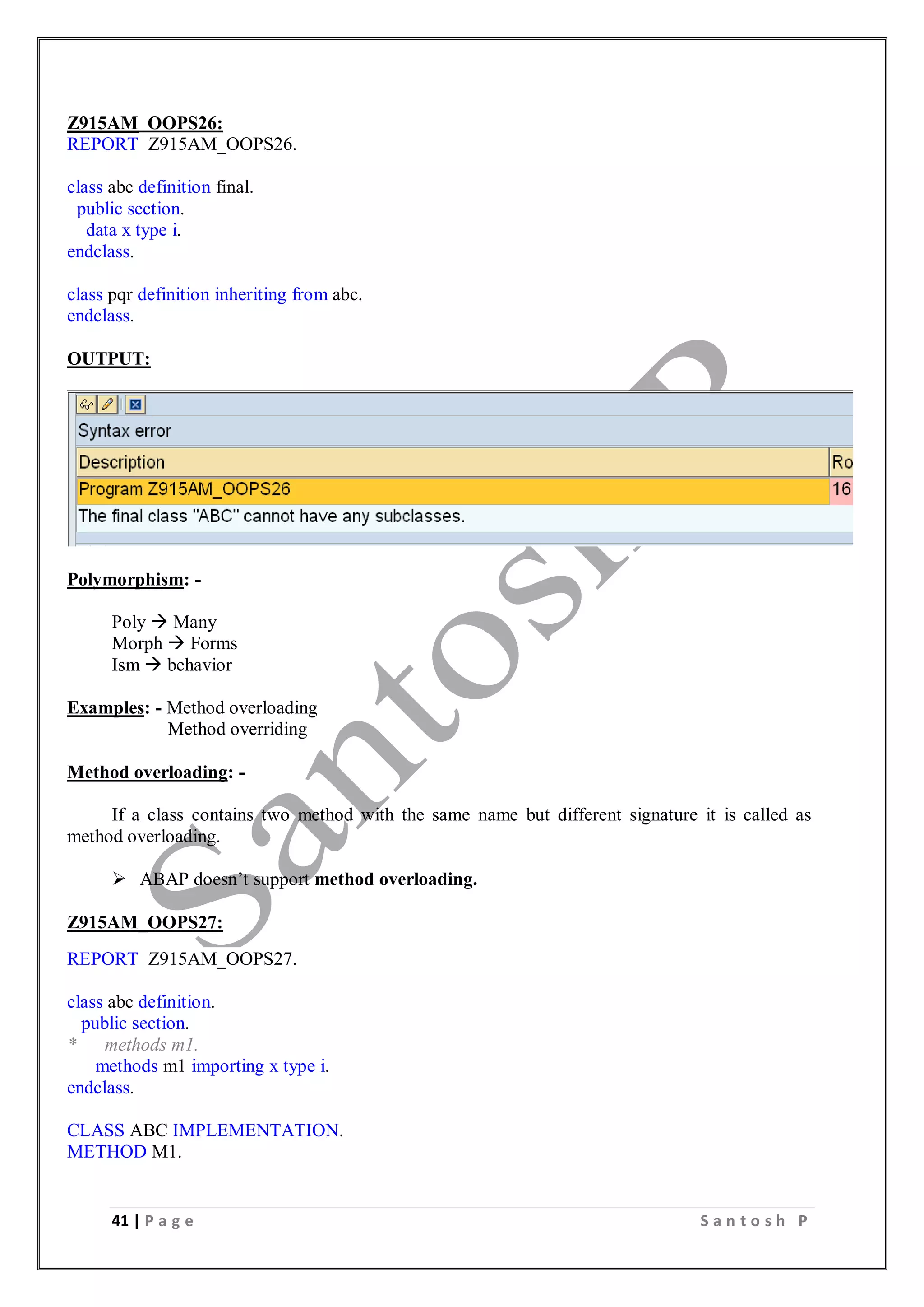 41 | P a g e S a n t o s h P
Z915AM_OOPS26:
REPORT Z915AM_OOPS26.
class abc definition final.
public section.
data x type i.
endclass.
class pqr definition inheriting from abc.
endclass.
OUTPUT:
Polymorphism: -
Poly  Many
Morph  Forms
Ism  behavior
Examples: - Method overloading
Method overriding
Method overloading: -
If a class contains two method with the same name but different signature it is called as
method overloading.
 ABAP doesn’t support method overloading.
Z915AM_OOPS27:
REPORT Z915AM_OOPS27.
class abc definition.
public section.
* methods m1.
methods m1 importing x type i.
endclass.
CLASS ABC IMPLEMENTATION.
METHOD M1.
 