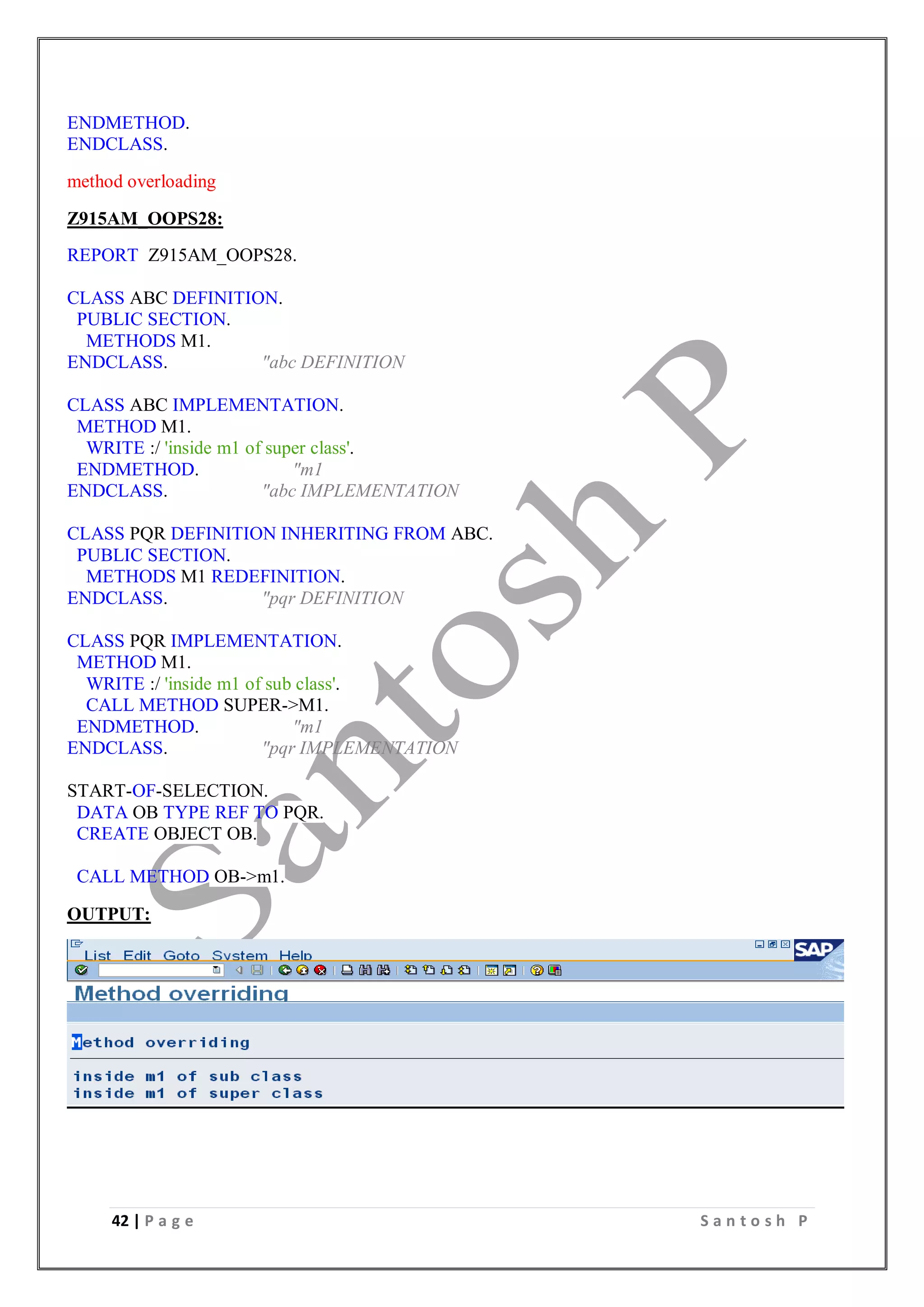 42 | P a g e S a n t o s h P
ENDMETHOD.
ENDCLASS.
method overloading
Z915AM_OOPS28:
REPORT Z915AM_OOPS28.
CLASS ABC DEFINITION.
PUBLIC SECTION.
METHODS M1.
ENDCLASS. "abc DEFINITION
CLASS ABC IMPLEMENTATION.
METHOD M1.
WRITE :/ 'inside m1 of super class'.
ENDMETHOD. "m1
ENDCLASS. "abc IMPLEMENTATION
CLASS PQR DEFINITION INHERITING FROM ABC.
PUBLIC SECTION.
METHODS M1 REDEFINITION.
ENDCLASS. "pqr DEFINITION
CLASS PQR IMPLEMENTATION.
METHOD M1.
WRITE :/ 'inside m1 of sub class'.
CALL METHOD SUPER->M1.
ENDMETHOD. "m1
ENDCLASS. "pqr IMPLEMENTATION
START-OF-SELECTION.
DATA OB TYPE REF TO PQR.
CREATE OBJECT OB.
CALL METHOD OB->m1.
OUTPUT:
 