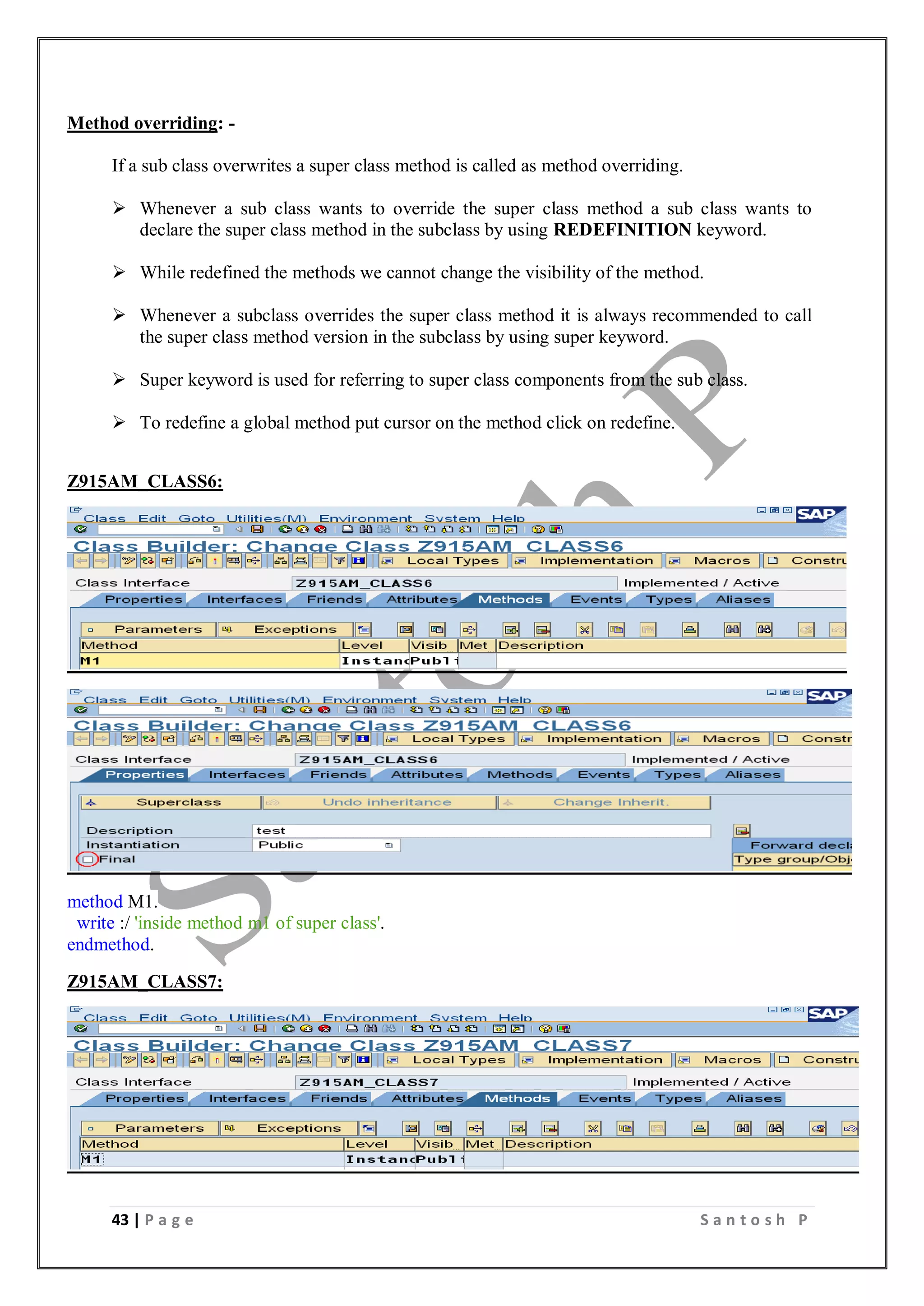 43 | P a g e S a n t o s h P
Method overriding: -
If a sub class overwrites a super class method is called as method overriding.
 Whenever a sub class wants to override the super class method a sub class wants to
declare the super class method in the subclass by using REDEFINITION keyword.
 While redefined the methods we cannot change the visibility of the method.
 Whenever a subclass overrides the super class method it is always recommended to call
the super class method version in the subclass by using super keyword.
 Super keyword is used for referring to super class components from the sub class.
 To redefine a global method put cursor on the method click on redefine.
Z915AM_CLASS6:
method M1.
write :/ 'inside method m1 of super class'.
endmethod.
Z915AM_CLASS7:
 