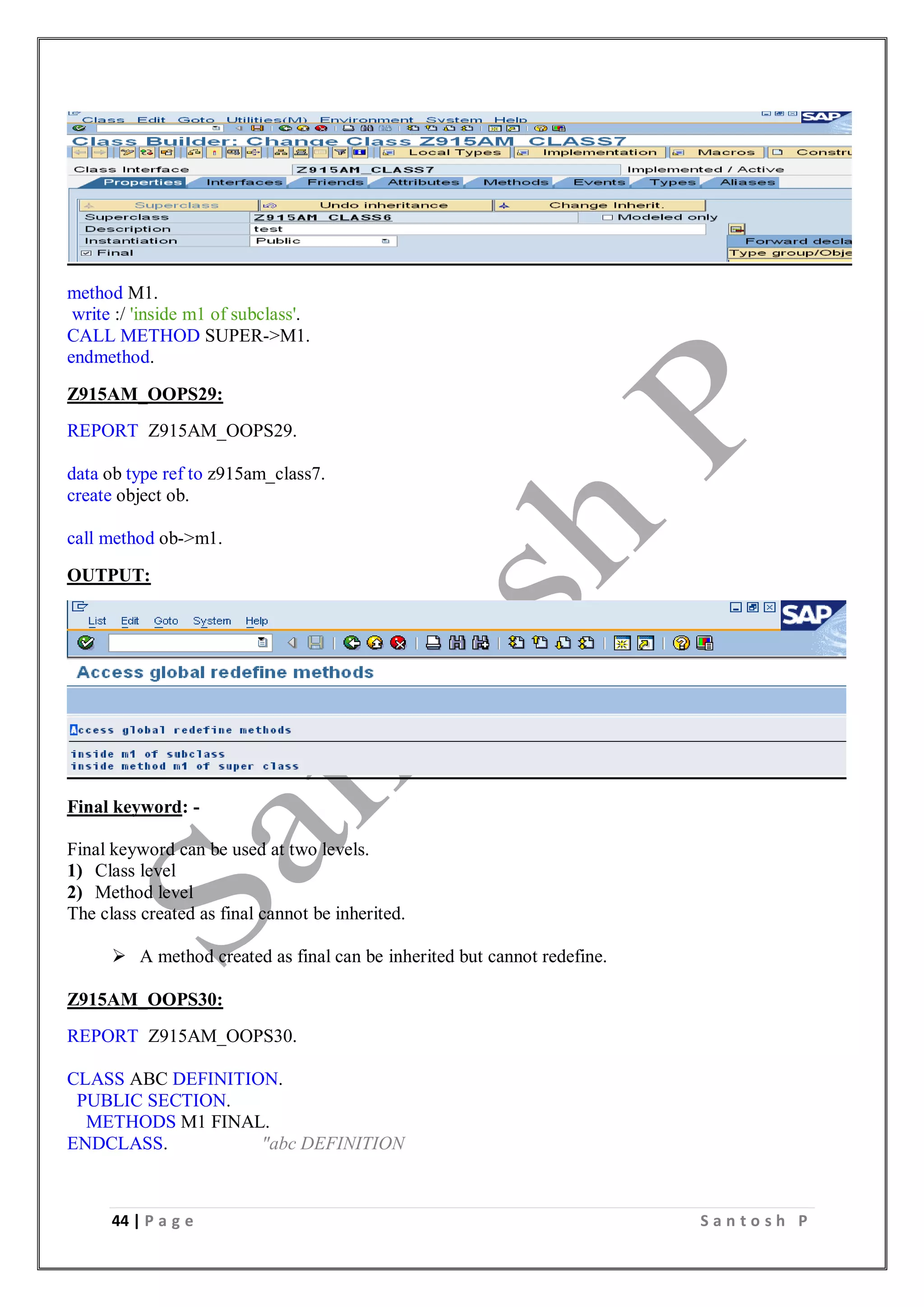 44 | P a g e S a n t o s h P
method M1.
write :/ 'inside m1 of subclass'.
CALL METHOD SUPER->M1.
endmethod.
Z915AM_OOPS29:
REPORT Z915AM_OOPS29.
data ob type ref to z915am_class7.
create object ob.
call method ob->m1.
OUTPUT:
Final keyword: -
Final keyword can be used at two levels.
1) Class level
2) Method level
The class created as final cannot be inherited.
 A method created as final can be inherited but cannot redefine.
Z915AM_OOPS30:
REPORT Z915AM_OOPS30.
CLASS ABC DEFINITION.
PUBLIC SECTION.
METHODS M1 FINAL.
ENDCLASS. "abc DEFINITION
 