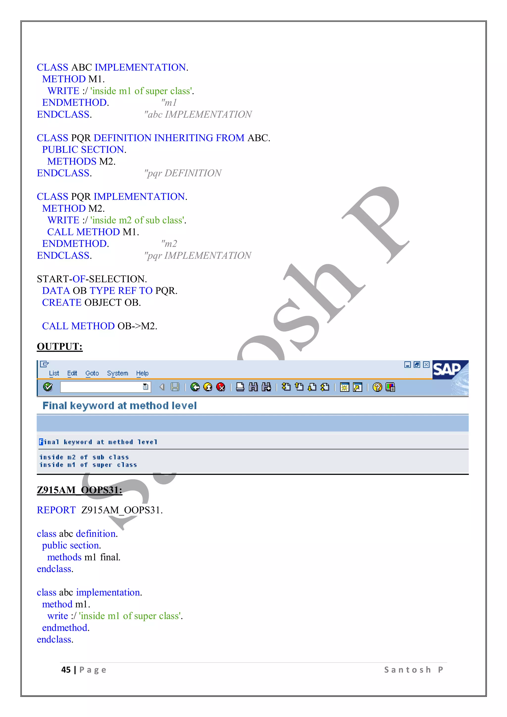 45 | P a g e S a n t o s h P
CLASS ABC IMPLEMENTATION.
METHOD M1.
WRITE :/ 'inside m1 of super class'.
ENDMETHOD. "m1
ENDCLASS. "abc IMPLEMENTATION
CLASS PQR DEFINITION INHERITING FROM ABC.
PUBLIC SECTION.
METHODS M2.
ENDCLASS. "pqr DEFINITION
CLASS PQR IMPLEMENTATION.
METHOD M2.
WRITE :/ 'inside m2 of sub class'.
CALL METHOD M1.
ENDMETHOD. "m2
ENDCLASS. "pqr IMPLEMENTATION
START-OF-SELECTION.
DATA OB TYPE REF TO PQR.
CREATE OBJECT OB.
CALL METHOD OB->M2.
OUTPUT:
Z915AM_OOPS31:
REPORT Z915AM_OOPS31.
class abc definition.
public section.
methods m1 final.
endclass.
class abc implementation.
method m1.
write :/ 'inside m1 of super class'.
endmethod.
endclass.
 