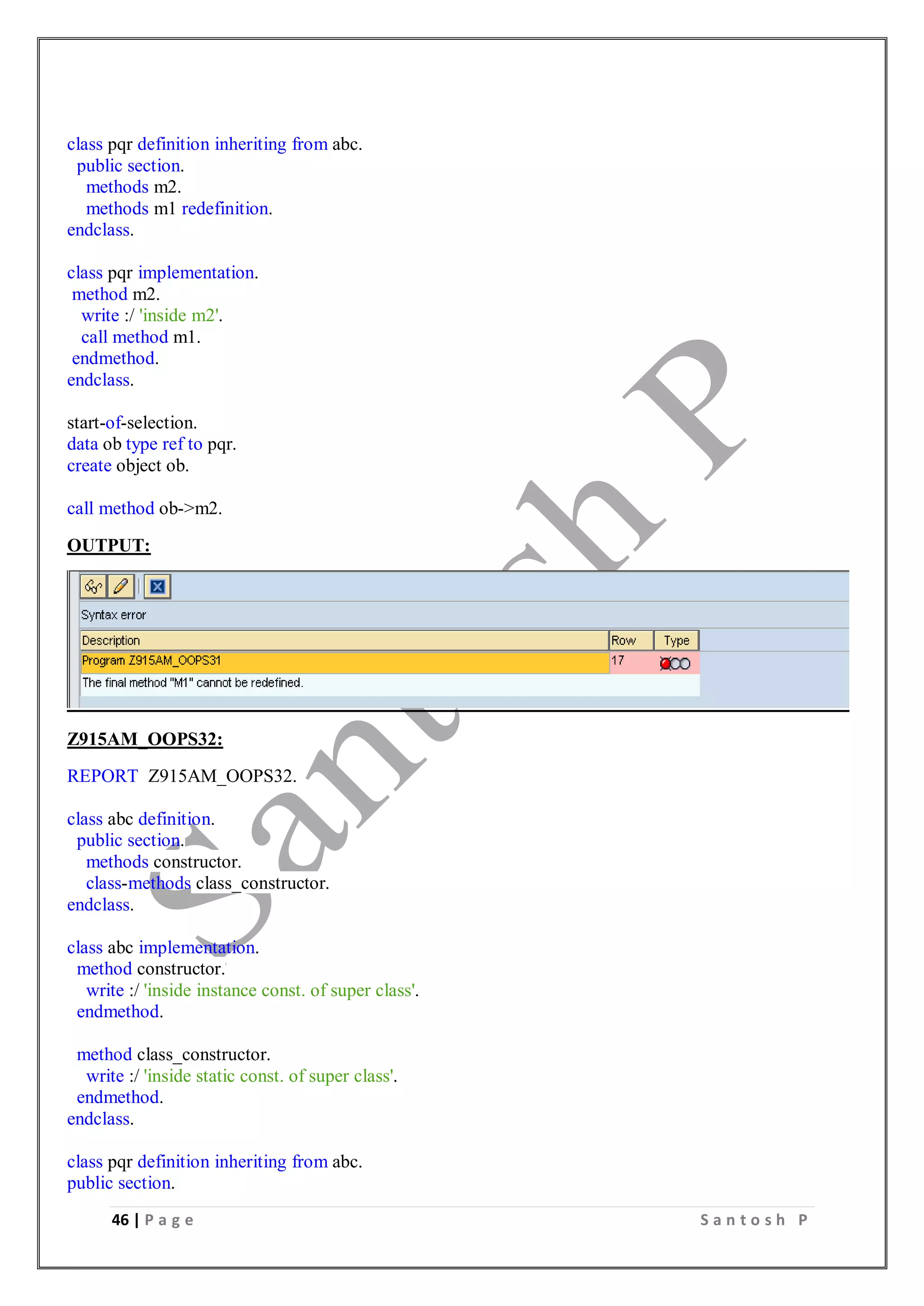 46 | P a g e S a n t o s h P
class pqr definition inheriting from abc.
public section.
methods m2.
methods m1 redefinition.
endclass.
class pqr implementation.
method m2.
write :/ 'inside m2'.
call method m1.
endmethod.
endclass.
start-of-selection.
data ob type ref to pqr.
create object ob.
call method ob->m2.
OUTPUT:
Z915AM_OOPS32:
REPORT Z915AM_OOPS32.
class abc definition.
public section.
methods constructor.
class-methods class_constructor.
endclass.
class abc implementation.
method constructor.
write :/ 'inside instance const. of super class'.
endmethod.
method class_constructor.
write :/ 'inside static const. of super class'.
endmethod.
endclass.
class pqr definition inheriting from abc.
public section.
 