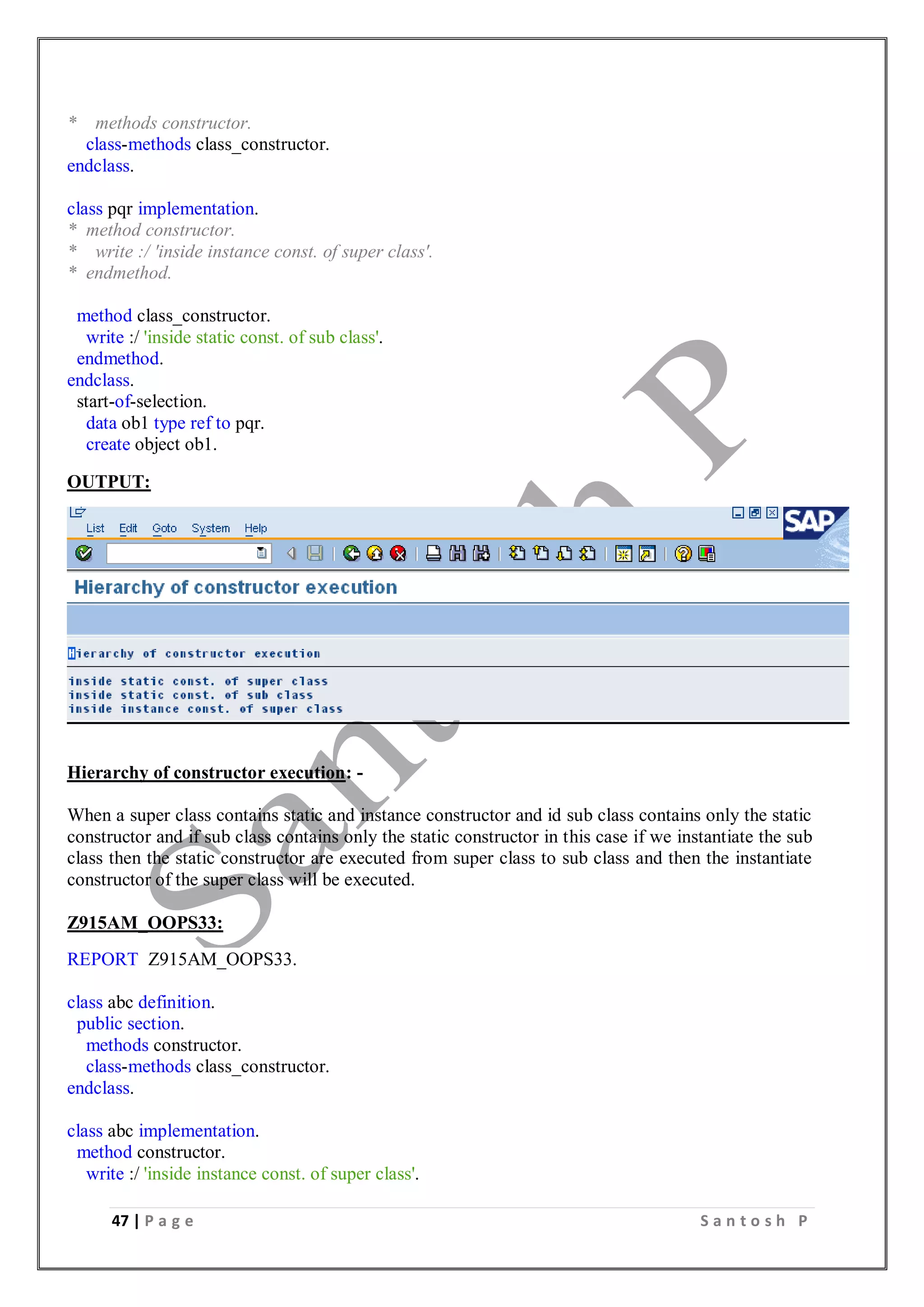 47 | P a g e S a n t o s h P
* methods constructor.
class-methods class_constructor.
endclass.
class pqr implementation.
* method constructor.
* write :/ 'inside instance const. of super class'.
* endmethod.
method class_constructor.
write :/ 'inside static const. of sub class'.
endmethod.
endclass.
start-of-selection.
data ob1 type ref to pqr.
create object ob1.
OUTPUT:
Hierarchy of constructor execution: -
When a super class contains static and instance constructor and id sub class contains only the static
constructor and if sub class contains only the static constructor in this case if we instantiate the sub
class then the static constructor are executed from super class to sub class and then the instantiate
constructor of the super class will be executed.
Z915AM_OOPS33:
REPORT Z915AM_OOPS33.
class abc definition.
public section.
methods constructor.
class-methods class_constructor.
endclass.
class abc implementation.
method constructor.
write :/ 'inside instance const. of super class'.
 