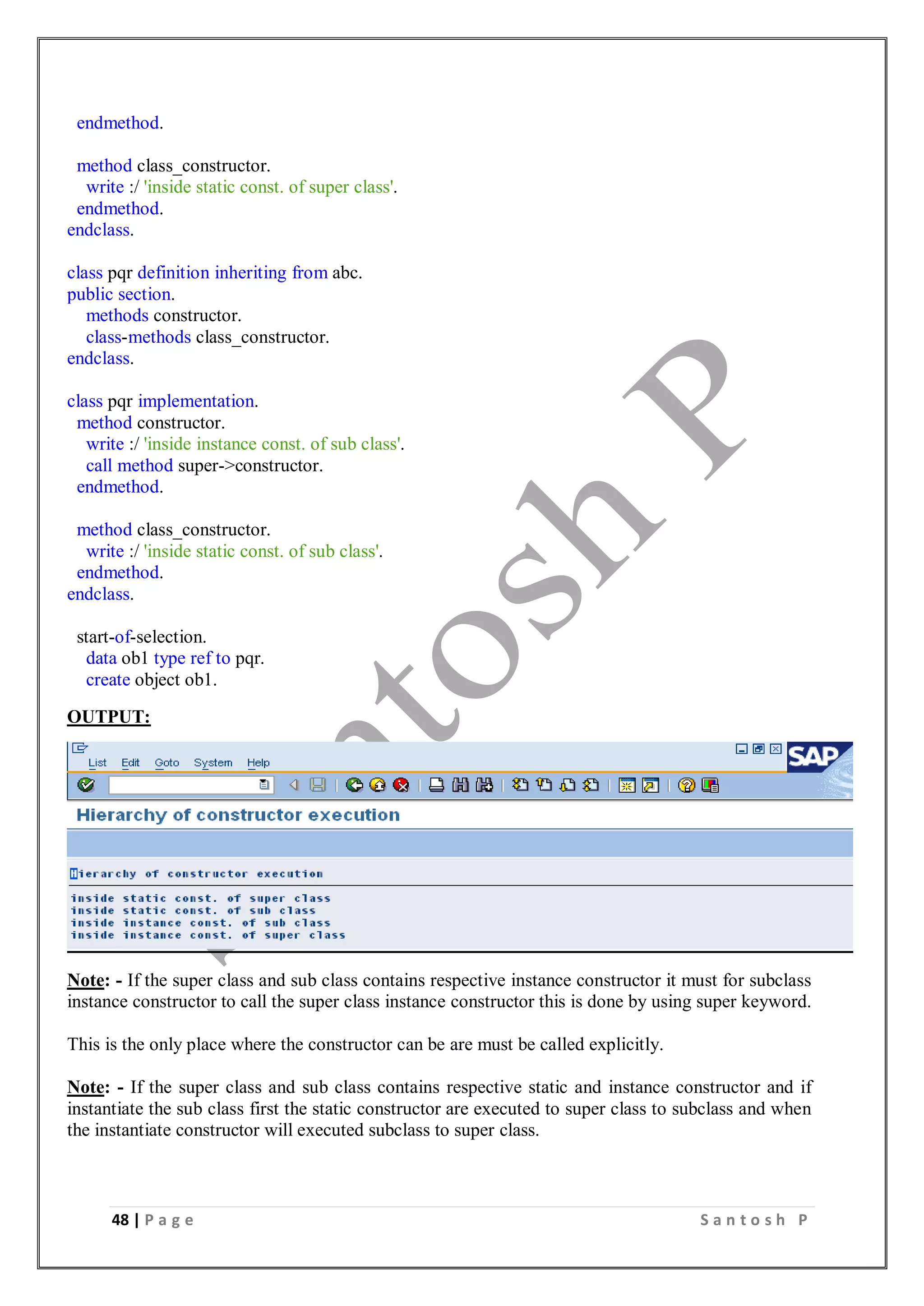 48 | P a g e S a n t o s h P
endmethod.
method class_constructor.
write :/ 'inside static const. of super class'.
endmethod.
endclass.
class pqr definition inheriting from abc.
public section.
methods constructor.
class-methods class_constructor.
endclass.
class pqr implementation.
method constructor.
write :/ 'inside instance const. of sub class'.
call method super->constructor.
endmethod.
method class_constructor.
write :/ 'inside static const. of sub class'.
endmethod.
endclass.
start-of-selection.
data ob1 type ref to pqr.
create object ob1.
OUTPUT:
Note: - If the super class and sub class contains respective instance constructor it must for subclass
instance constructor to call the super class instance constructor this is done by using super keyword.
This is the only place where the constructor can be are must be called explicitly.
Note: - If the super class and sub class contains respective static and instance constructor and if
instantiate the sub class first the static constructor are executed to super class to subclass and when
the instantiate constructor will executed subclass to super class.
 