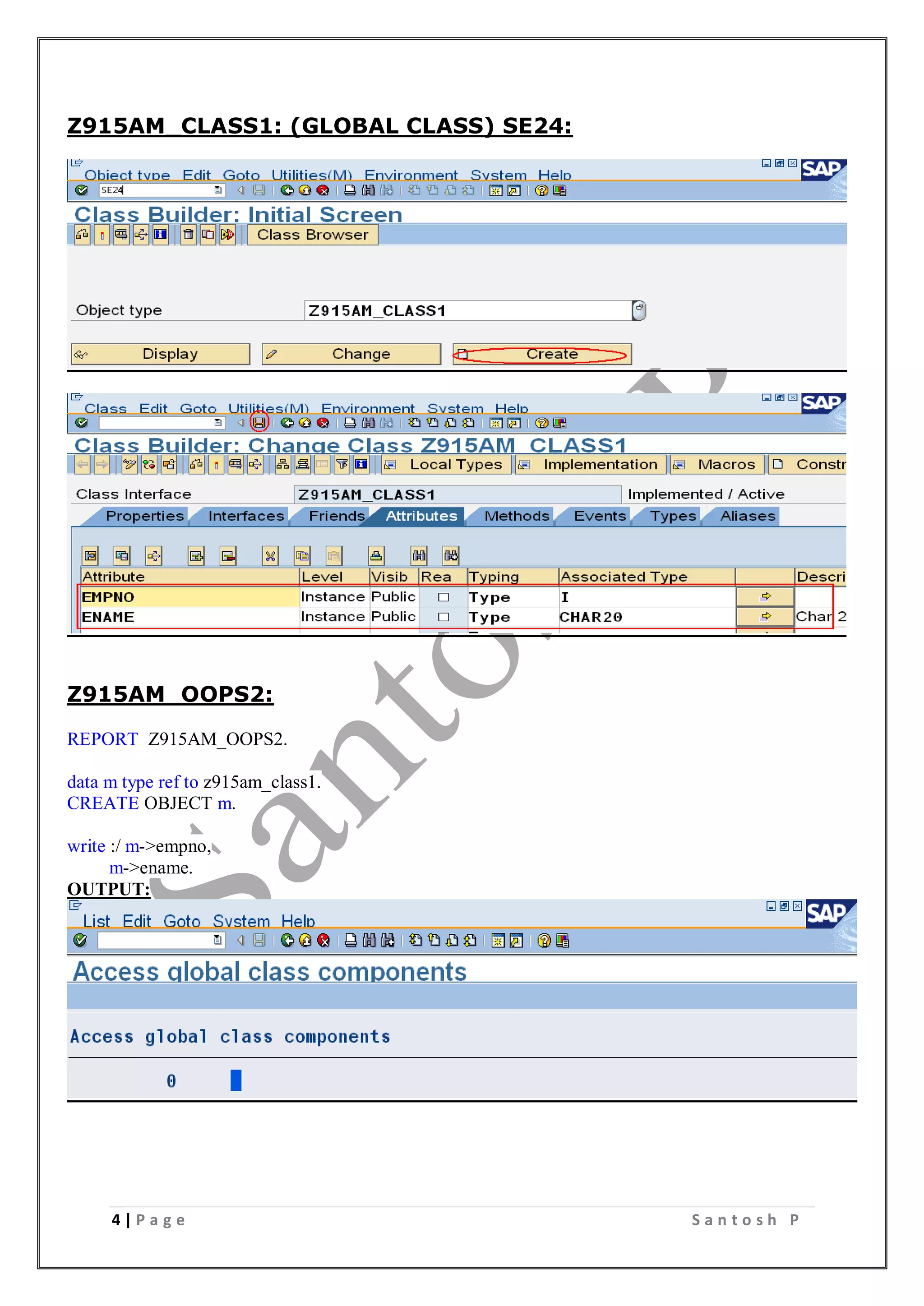 4 | P a g e S a n t o s h P
Z915AM_CLASS1: (GLOBAL CLASS) SE24:
Z915AM_OOPS2:
REPORT Z915AM_OOPS2.
data m type ref to z915am_class1.
CREATE OBJECT m.
write :/ m->empno,
m->ename.
OUTPUT:
 