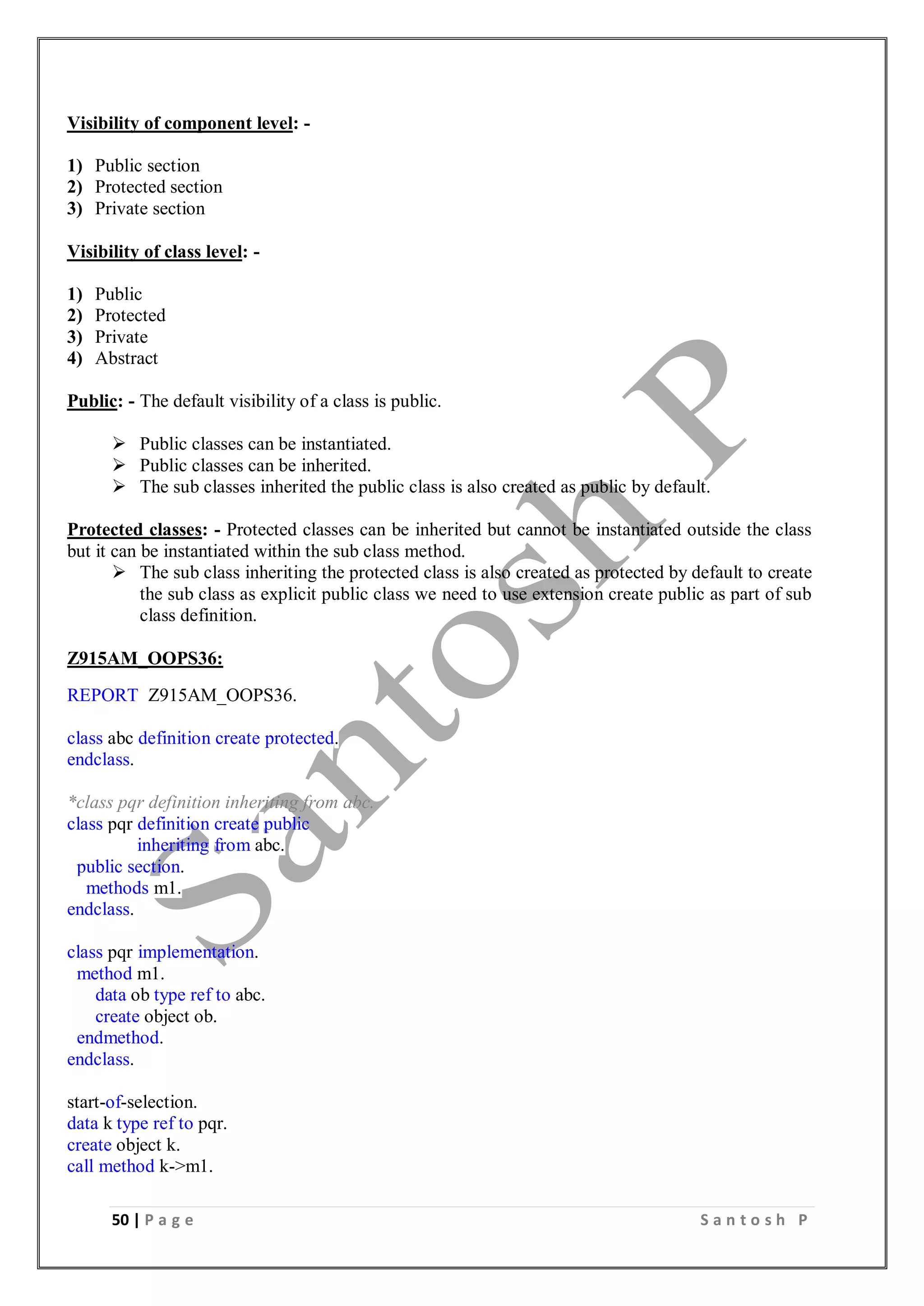 50 | P a g e S a n t o s h P
Visibility of component level: -
1) Public section
2) Protected section
3) Private section
Visibility of class level: -
1) Public
2) Protected
3) Private
4) Abstract
Public: - The default visibility of a class is public.
 Public classes can be instantiated.
 Public classes can be inherited.
 The sub classes inherited the public class is also created as public by default.
Protected classes: - Protected classes can be inherited but cannot be instantiated outside the class
but it can be instantiated within the sub class method.
 The sub class inheriting the protected class is also created as protected by default to create
the sub class as explicit public class we need to use extension create public as part of sub
class definition.
Z915AM_OOPS36:
REPORT Z915AM_OOPS36.
class abc definition create protected.
endclass.
*class pqr definition inheriting from abc.
class pqr definition create public
inheriting from abc.
public section.
methods m1.
endclass.
class pqr implementation.
method m1.
data ob type ref to abc.
create object ob.
endmethod.
endclass.
start-of-selection.
data k type ref to pqr.
create object k.
call method k->m1.
 