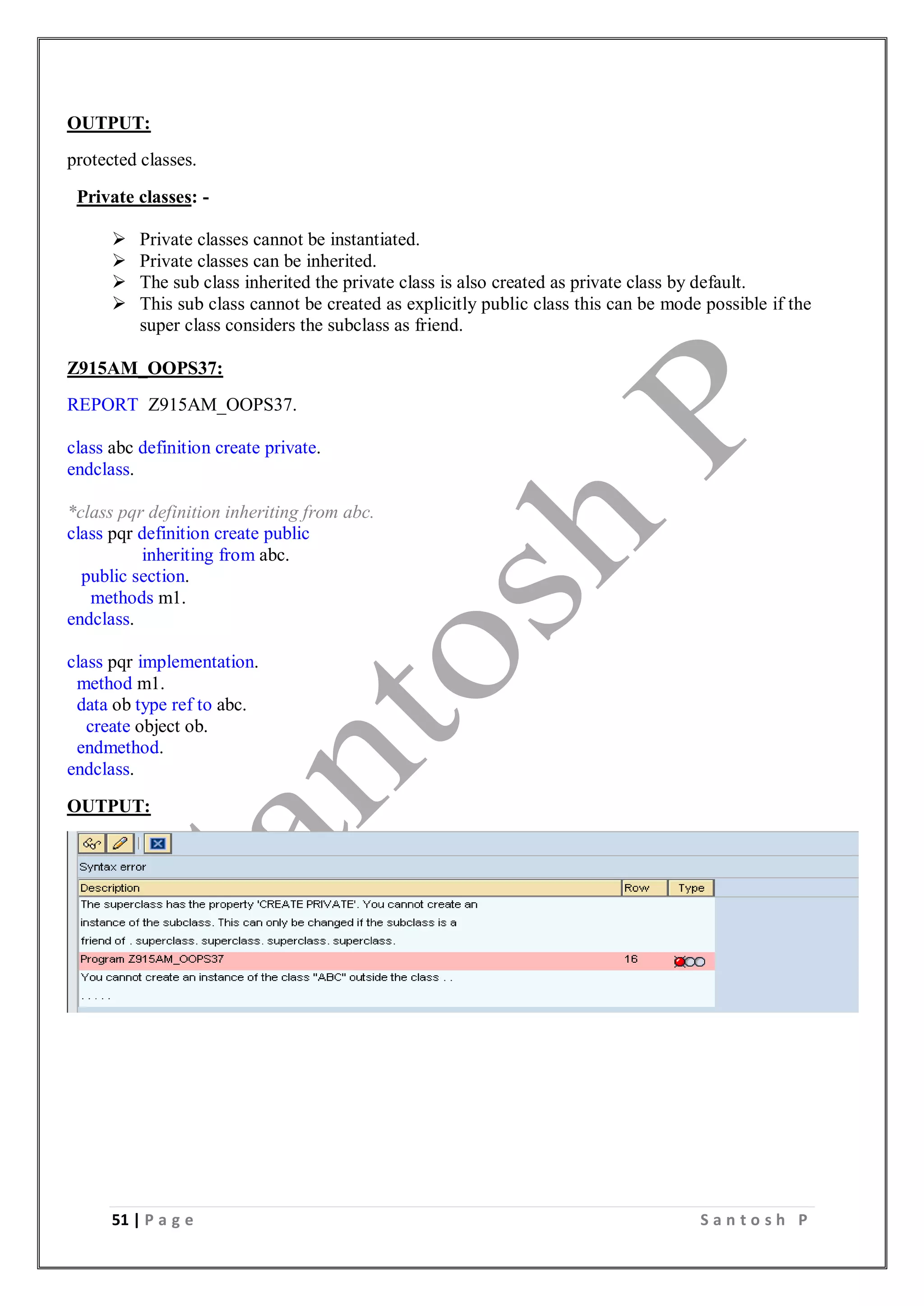 51 | P a g e S a n t o s h P
OUTPUT:
protected classes.
Private classes: -
 Private classes cannot be instantiated.
 Private classes can be inherited.
 The sub class inherited the private class is also created as private class by default.
 This sub class cannot be created as explicitly public class this can be mode possible if the
super class considers the subclass as friend.
Z915AM_OOPS37:
REPORT Z915AM_OOPS37.
class abc definition create private.
endclass.
*class pqr definition inheriting from abc.
class pqr definition create public
inheriting from abc.
public section.
methods m1.
endclass.
class pqr implementation.
method m1.
data ob type ref to abc.
create object ob.
endmethod.
endclass.
OUTPUT:
 
