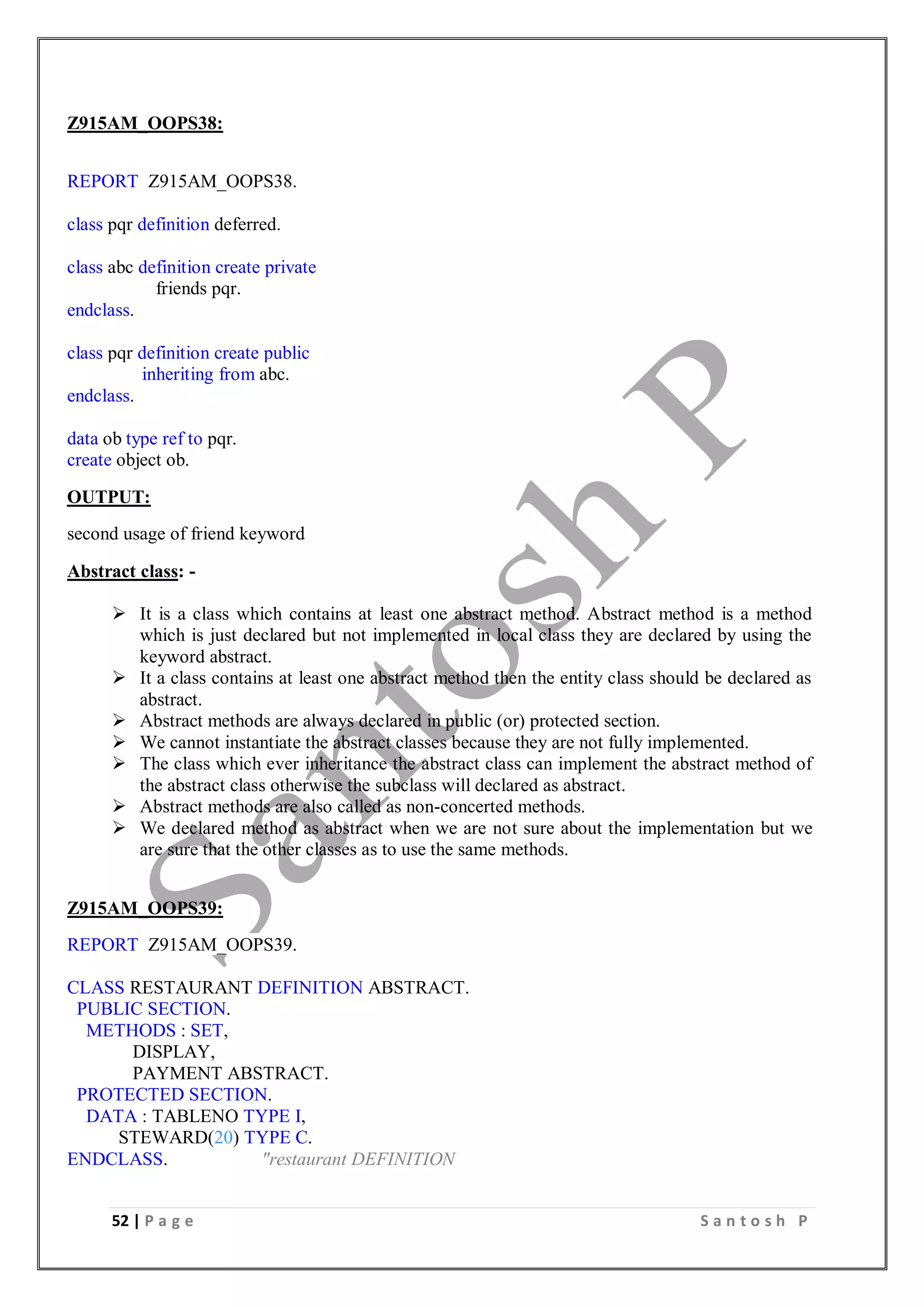 52 | P a g e S a n t o s h P
Z915AM_OOPS38:
REPORT Z915AM_OOPS38.
class pqr definition deferred.
class abc definition create private
friends pqr.
endclass.
class pqr definition create public
inheriting from abc.
endclass.
data ob type ref to pqr.
create object ob.
OUTPUT:
second usage of friend keyword
Abstract class: -
 It is a class which contains at least one abstract method. Abstract method is a method
which is just declared but not implemented in local class they are declared by using the
keyword abstract.
 It a class contains at least one abstract method then the entity class should be declared as
abstract.
 Abstract methods are always declared in public (or) protected section.
 We cannot instantiate the abstract classes because they are not fully implemented.
 The class which ever inheritance the abstract class can implement the abstract method of
the abstract class otherwise the subclass will declared as abstract.
 Abstract methods are also called as non-concerted methods.
 We declared method as abstract when we are not sure about the implementation but we
are sure that the other classes as to use the same methods.
Z915AM_OOPS39:
REPORT Z915AM_OOPS39.
CLASS RESTAURANT DEFINITION ABSTRACT.
PUBLIC SECTION.
METHODS : SET,
DISPLAY,
PAYMENT ABSTRACT.
PROTECTED SECTION.
DATA : TABLENO TYPE I,
STEWARD(20) TYPE C.
ENDCLASS. "restaurant DEFINITION
 