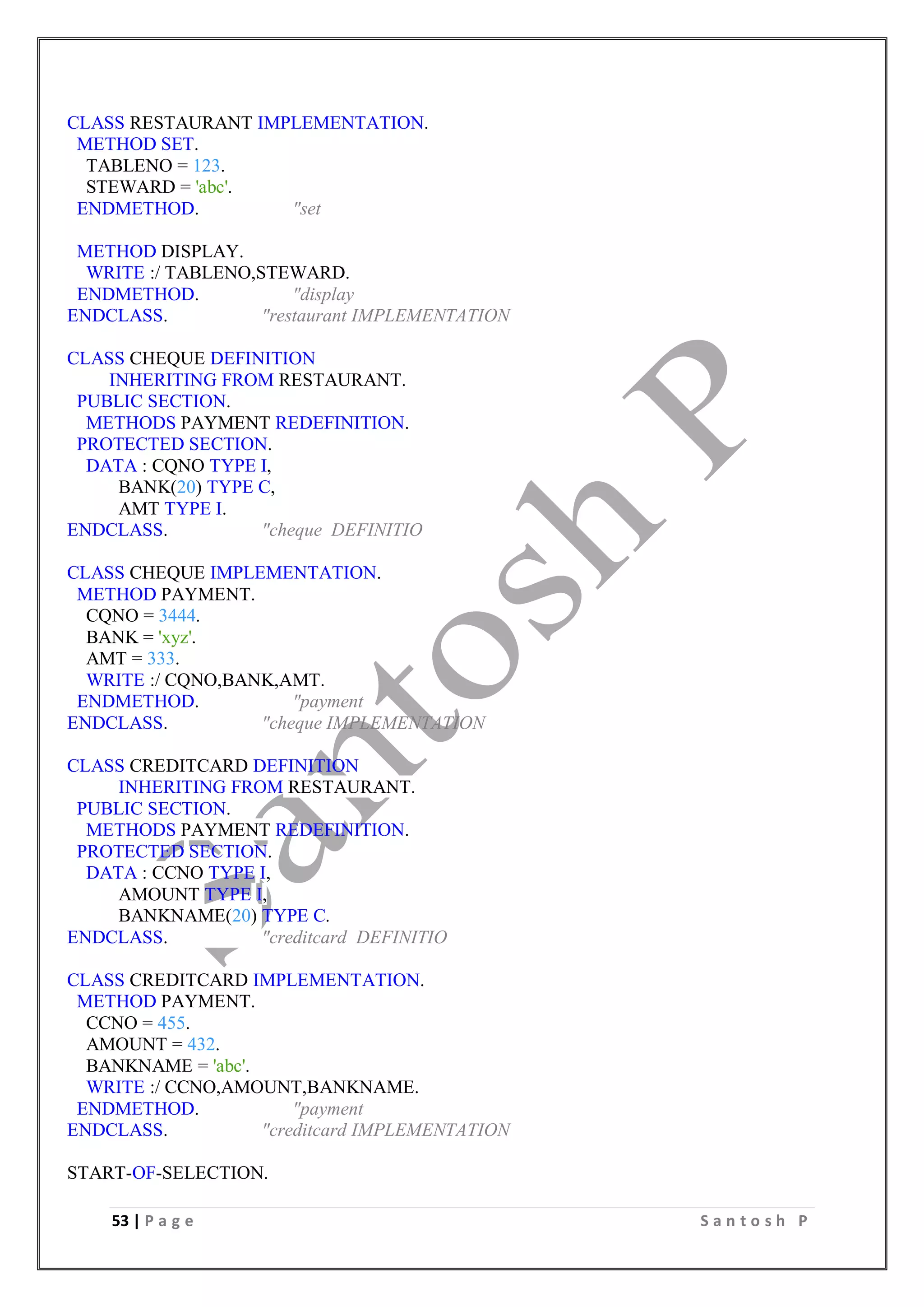 53 | P a g e S a n t o s h P
CLASS RESTAURANT IMPLEMENTATION.
METHOD SET.
TABLENO = 123.
STEWARD = 'abc'.
ENDMETHOD. "set
METHOD DISPLAY.
WRITE :/ TABLENO,STEWARD.
ENDMETHOD. "display
ENDCLASS. "restaurant IMPLEMENTATION
CLASS CHEQUE DEFINITION
INHERITING FROM RESTAURANT.
PUBLIC SECTION.
METHODS PAYMENT REDEFINITION.
PROTECTED SECTION.
DATA : CQNO TYPE I,
BANK(20) TYPE C,
AMT TYPE I.
ENDCLASS. "cheque DEFINITIO
CLASS CHEQUE IMPLEMENTATION.
METHOD PAYMENT.
CQNO = 3444.
BANK = 'xyz'.
AMT = 333.
WRITE :/ CQNO,BANK,AMT.
ENDMETHOD. "payment
ENDCLASS. "cheque IMPLEMENTATION
CLASS CREDITCARD DEFINITION
INHERITING FROM RESTAURANT.
PUBLIC SECTION.
METHODS PAYMENT REDEFINITION.
PROTECTED SECTION.
DATA : CCNO TYPE I,
AMOUNT TYPE I,
BANKNAME(20) TYPE C.
ENDCLASS. "creditcard DEFINITIO
CLASS CREDITCARD IMPLEMENTATION.
METHOD PAYMENT.
CCNO = 455.
AMOUNT = 432.
BANKNAME = 'abc'.
WRITE :/ CCNO,AMOUNT,BANKNAME.
ENDMETHOD. "payment
ENDCLASS. "creditcard IMPLEMENTATION
START-OF-SELECTION.
 