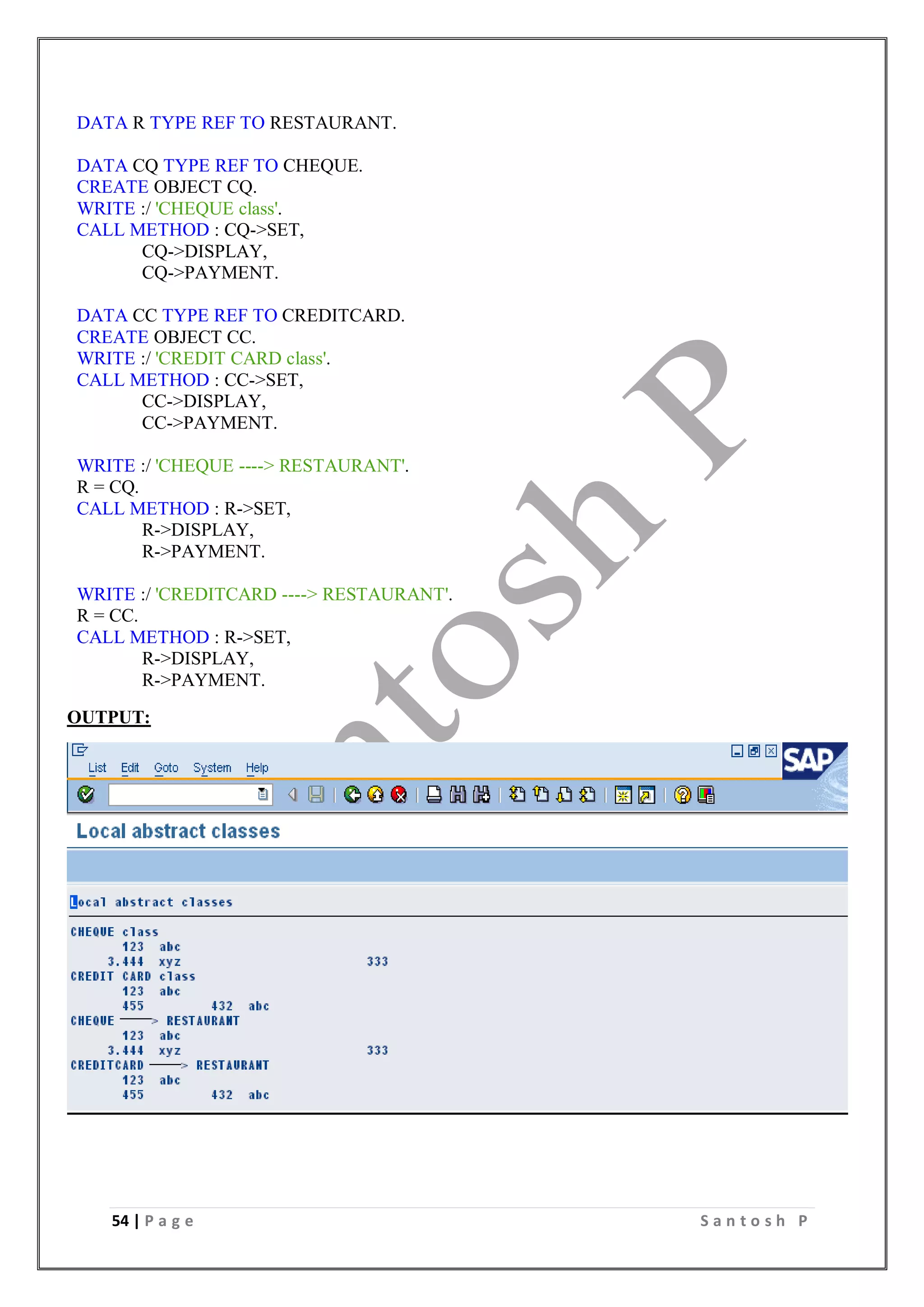 54 | P a g e S a n t o s h P
DATA R TYPE REF TO RESTAURANT.
DATA CQ TYPE REF TO CHEQUE.
CREATE OBJECT CQ.
WRITE :/ 'CHEQUE class'.
CALL METHOD : CQ->SET,
CQ->DISPLAY,
CQ->PAYMENT.
DATA CC TYPE REF TO CREDITCARD.
CREATE OBJECT CC.
WRITE :/ 'CREDIT CARD class'.
CALL METHOD : CC->SET,
CC->DISPLAY,
CC->PAYMENT.
WRITE :/ 'CHEQUE ----> RESTAURANT'.
R = CQ.
CALL METHOD : R->SET,
R->DISPLAY,
R->PAYMENT.
WRITE :/ 'CREDITCARD ----> RESTAURANT'.
R = CC.
CALL METHOD : R->SET,
R->DISPLAY,
R->PAYMENT.
OUTPUT:
 
