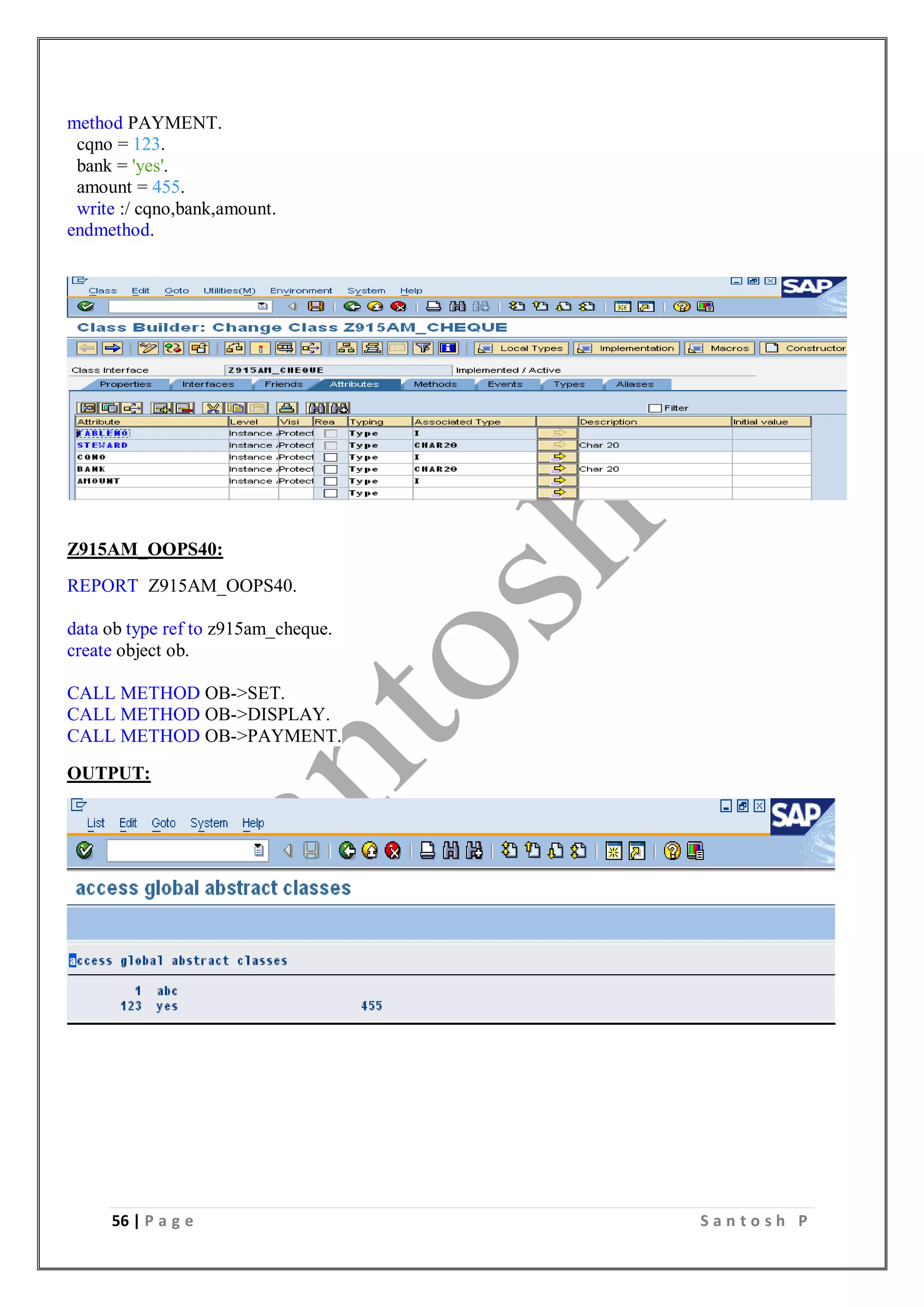 56 | P a g e S a n t o s h P
method PAYMENT.
cqno = 123.
bank = 'yes'.
amount = 455.
write :/ cqno,bank,amount.
endmethod.
Z915AM_OOPS40:
REPORT Z915AM_OOPS40.
data ob type ref to z915am_cheque.
create object ob.
CALL METHOD OB->SET.
CALL METHOD OB->DISPLAY.
CALL METHOD OB->PAYMENT.
OUTPUT:
 