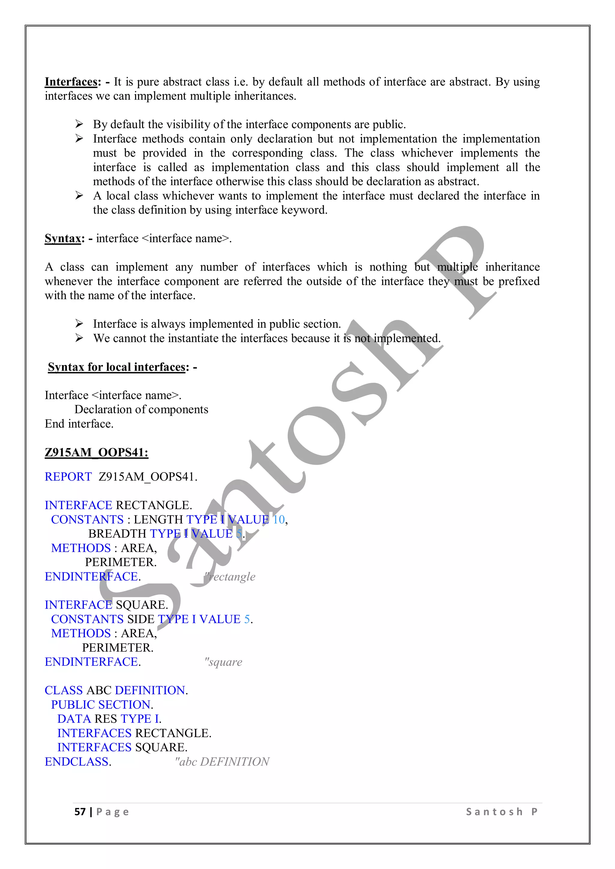 57 | P a g e S a n t o s h P
Interfaces: - It is pure abstract class i.e. by default all methods of interface are abstract. By using
interfaces we can implement multiple inheritances.
 By default the visibility of the interface components are public.
 Interface methods contain only declaration but not implementation the implementation
must be provided in the corresponding class. The class whichever implements the
interface is called as implementation class and this class should implement all the
methods of the interface otherwise this class should be declaration as abstract.
 A local class whichever wants to implement the interface must declared the interface in
the class definition by using interface keyword.
Syntax: - interface <interface name>.
A class can implement any number of interfaces which is nothing but multiple inheritance
whenever the interface component are referred the outside of the interface they must be prefixed
with the name of the interface.
 Interface is always implemented in public section.
 We cannot the instantiate the interfaces because it is not implemented.
Syntax for local interfaces: -
Interface <interface name>.
Declaration of components
End interface.
Z915AM_OOPS41:
REPORT Z915AM_OOPS41.
INTERFACE RECTANGLE.
CONSTANTS : LENGTH TYPE I VALUE 10,
BREADTH TYPE I VALUE 5.
METHODS : AREA,
PERIMETER.
ENDINTERFACE. "rectangle
INTERFACE SQUARE.
CONSTANTS SIDE TYPE I VALUE 5.
METHODS : AREA,
PERIMETER.
ENDINTERFACE. "square
CLASS ABC DEFINITION.
PUBLIC SECTION.
DATA RES TYPE I.
INTERFACES RECTANGLE.
INTERFACES SQUARE.
ENDCLASS. "abc DEFINITION
 